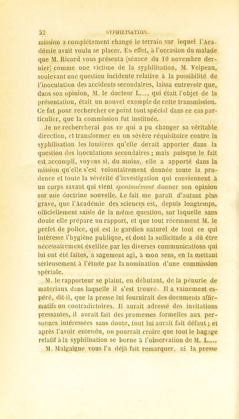 mission a complètement changé le terrain sur lequel l’Aca démie avait voulu se placer. Eu effet, à l’occasion du malade que M. Ricord vous présenta (séance du 10 novembre der- nier) comme une victime de la syphilisation, M. Velpeau, soulevant une question incidente relative à la possibilité de l’inoculation des accidents secondaires, laissa entrevoir que, dans son opinion, M. le docteur L..., qui était l’objet de la présentation, était un nouvel exemple de celte transmission. Ce fut pour rechercher ce point tout spécial dans ce cas par- ticulier, que la commission fut instituée. Je ne rechercherai pas ce qui a pu changer sa véritable direction, et transformer en un sévère réquisitoire contre la syphilisation les lumières qu’elle devait apporter dans la question des inoculations secondaires ; mais puisque le fait est accompli, voyons si, du moins, elle a apporté dans la mission qu’elle s’est volontairement donnée toute la pru- dence et toute la sévérité d’investigation qui conviennent à un corps savant qui vient spontanément donner son opinion sur une doctrine nouvelle. Le fait me paraît d’autant plus grave, que l’Académie des sciences est, depuis longtemps, officiellement saisie de la même question, sur laquelle sans doute elle prépare un rapport, et que tout récemment M. le préfet de police, qui est le gardien naturel de tout ce qui intéresse l’hygiène publique, et dont la sollicitude a dû être nécessairement éveillée par les diverses communications qui lui ont été faites, a sagement agi, à mon sens, en la mettant sérieusement à l’étude par lanominatiou d’une commission spéciale. M. le rapporteur se plaint, en débutant, de la pénurie de matériaux dans laquelle il s’est trouvé. Il a vainement es- péré, dit-il, que la presse lui fournirait des documents affir- matifs ou contradictoires. Il aurait adressé des invitations pressantes, il aurait fait des promesses formelles aux per- sonnes intéressées sans doute, tout lui aurait fait défaut ; et après l’avoir entendu, on pourrait croire que tout le bagage relatif àla syphilisation se borne à l’observation deM. L.... M. Malgaigne vous l’a déjii fait remarquer, ni la presse