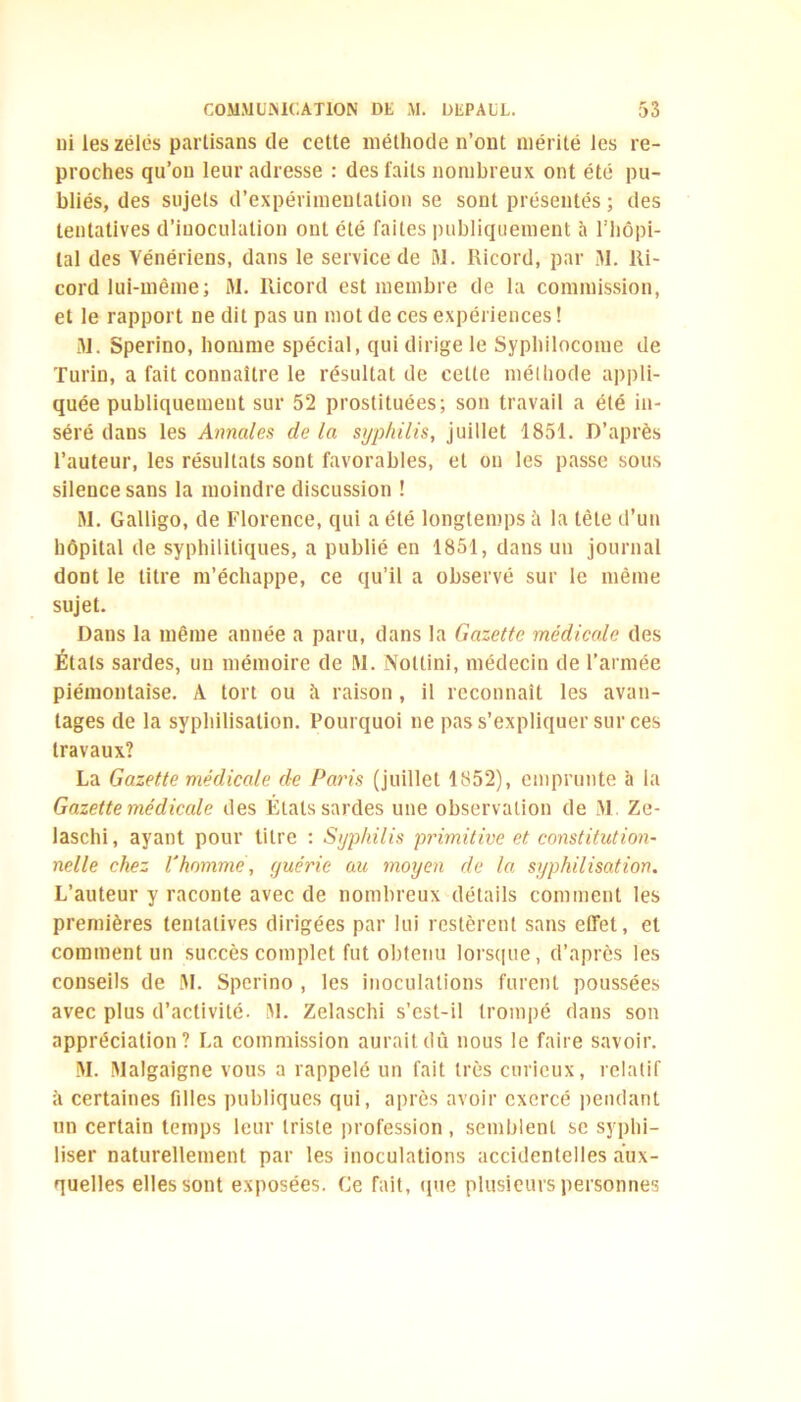 ui les zélés partisans de cette méthode n’ont mérité les re- proches qu’on leur adresse : des faits nombreux ont été pu- bliés, des sujets d’expérimentation se sont présentés ; des tentatives d’inoculation ont été faites publiquement à l’hôpi- tal des Vénériens, dans le service de 31. Ricord, par M. Ri- cord lui-même; 31. Ricord est membre de la commission, et le rapport ne dit pas un mot de ces expériences ! 31. Sperino, homme spécial, qui dirige le Syphilocome de Turin, a fait connaître le résultat de cette méthode appli- quée publiquement sur 52 prostituées; son travail a été in- séré dans les Annales delà syphilis, juillet 1851. D’après l’auteur, les résultats sont favorables, et on les passe sous silence sans la moindre discussion ! 31. Galligo, de Florence, qui a été longtemps à la tête d’un hôpital de syphilitiques, a publié en 1851, dans un journal dont le titre m’échappe, ce qu’il a observé sur le même sujet. Dans la même année a paru, dans la Gazette médicale des Étals sardes, un mémoire de 31. Noltini, médecin de l’armée piémontaîse. A tort ou à raison , il reconnaît les avan- tages de la syphilisation. Pourquoi ne pas s’expliquer sur ces travaux? La Gazette médicale de Paris (juillet 1852), emprunte à la Gazette médicale des États sardes une observation de 31 Ze- laschi, ayant pour titre : Syphilis primitive et constitution- nelle chez l'homme, guérie au moyen de la syphilisation. L’auteur y raconte avec de nombreux détails comment les premières tentatives dirigées par lui restèrent sans effet, et comment un succès complet fut obtenu lorsque, d’après les conseils de 31. Sperino , les inoculations furent poussées avec plus d’activité. 31. Zelaschi s’est-il trompé dans son appréciation? La commission aurait dû nous le faire savoir. 31. 31a!gaigne vous a rappelé un fait très curieux, relatif à certaines fdles publiques qui, après avoir exercé pendant un certain temps leur triste profession , semblent se syphi- liser naturellement par les inoculations accidentelles aux- quelles elles sont exposées. Ce fait, que plusieurs personnes