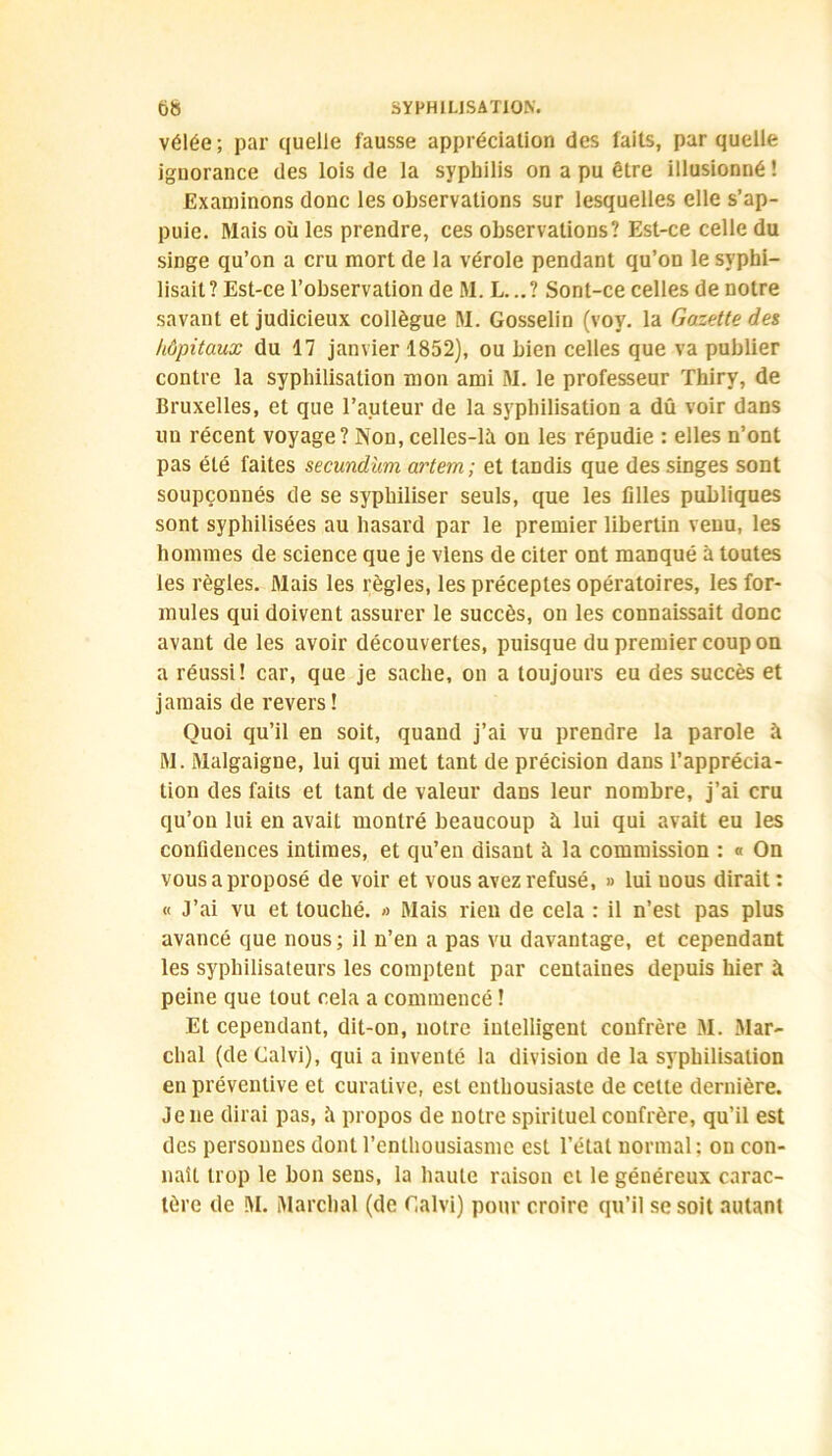 vélée ; par quelle fausse appréciation des faits, par quelle ignorance des lois de la syphilis on a pu être illusionné ! Examinons donc les observations sur lesquelles elle s’ap- puie. Mais où les prendre, ces observations? Est-ce celle du singe qu’on a cru mort de la vérole pendant qu’on le svphi- lisait? Est-ce l’observation de M. L...? Sont-ce celles de notre savant et judicieux collègue M. Gosselin (voy. la Gazette des hôpitaux du 17 janvier 1852), ou bien celles que va publier contre la syphilisation mon ami M. le professeur Thiry, de Bruxelles, et que l’auteur de la syphilisation a dû voir dans un récent voyage? Non, celles-là on les répudie : elles n’ont pas été faites secund'um artem ; et tandis que des singes sont soupçonnés de se syphiliser seuls, que les filles publiques sont syphilisées au hasard par le premier libertin venu, les hommes de science que je viens de citer ont manqué à toutes les règles. Mais les règles, les préceptes opératoires, les for- mules qui doivent assurer le succès, on les connaissait donc avant de les avoir découvertes, puisque du premier coupon a réussi! car, que je sache, on a toujours eu des succès et jamais de revers ! Quoi qu’il en soit, quand j’ai vu prendre la parole à M. Malgaigne, lui qui met tant de précision dans l’apprécia- tion des faits et tant de valeur dans leur nombre, j’ai cru qu’on lui en avait montré beaucoup à lui qui avait eu les confidences intimes, et qu’en disant à la commission : « On vous a proposé de voir et vous avez refusé, » lui nous dirait : « J’ai vu et touché. » Mais rien de cela : il n’est pas plus avancé que nous ; il n’en a pas vu davantage, et cependant les syphilisateurs les comptent par centaiues depuis hier à peine que tout cela a commencé ! Et cependant, dit-on, notre intelligent confrère 31. 31ar~ clial (deCalvi), qui a inventé la division de la syphilisation en préventive et curative, est enthousiaste de cette dernière. Je ne dirai pas, à propos de notre spirituel confrère, qu’il est des personnes dont l’enthousiasme est l’état normal; on con- naît trop le bon sens, la haute raison et le généreux carac- tère de M. Marchai (de Calvi) pour croire qu’il se soit autant