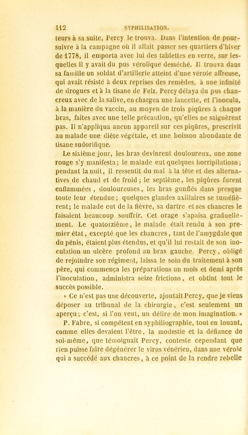 leurs à sa suite, Percy le trouva, bans l’intention de pour- suivre à la campagne où il allait passer ses quartiers d’hiver de 1778, il emporta avec lui des tablettes en verre, sur les- quelles il y avait du pus vérolique desséché. Il trouva dans sa famille un soldat d’artillerie atteint d’une vérole affreuse, qui avait résisté à deux reprises des remèdes, à une infinité de drogues et à la tisane de Felz. Percy délaya du pus chan- creux avec de la salive, en chargea une lancette, et l’inocula, à la manière du vaccin, au moyen de trois piqûres à chaque bras, faites avec une telle précaution, qu’elles ne saignèrent pas. Il n’appliqua aucun appareil sur ces piqûres, prescrivit au malade une diète végétale, et une boisson abondante de tisane sudorifique. Le sixième jour, les bras devinrent douloureux, une zone rouge s’y manifesta; le malade eut quelques horripilations; pendant la nuit, il ressentit du mal à la tête et des alterna- tives de chaud et de froid ; le septième, les piqûres furent enflammées, douloureuses, les bras gonflés dans presque toute leur étendue; quelques glandes axillaires se tuméfiè- rent; le malade eut de la fièvre, sa dartre et ses chancres le faisaient beaucoup souffrir. Cet orage s’apaisa graduelle- ment. Le quatorzième, le malade était rendu à son pre- mier état, excepté que les chancres, tant de l’amygdale que du pénis, étaient plus étendus, et qu’il lui restait de son ino- culation un ulcère profond au bras gauche. Percy, obligé de rejoindre son régiment, laissa le soin du traitement à son père, qui commença les préparations un mois et demi après l’inoculation, administra seize frictions, et obtint tout le succès possible. <■ Ce n’est pas une découverte, ajoutait Percy, que je viens déposer au tribunal de la chirurgie, c’est seulement un aperçu; c’est, si l’on veut, un délire de mon imagination. » P. Fabre, si compétent en syphiliographie, tout en louant, comme elles devaient l’être, la modestie et la défiance de soi-même, que témoignait Percy, conteste cependant que rien puisse faire dégénérer le virus vénérien, dans une vérole qui a succédé aux chancres, ù ce point de la rendre rebelle