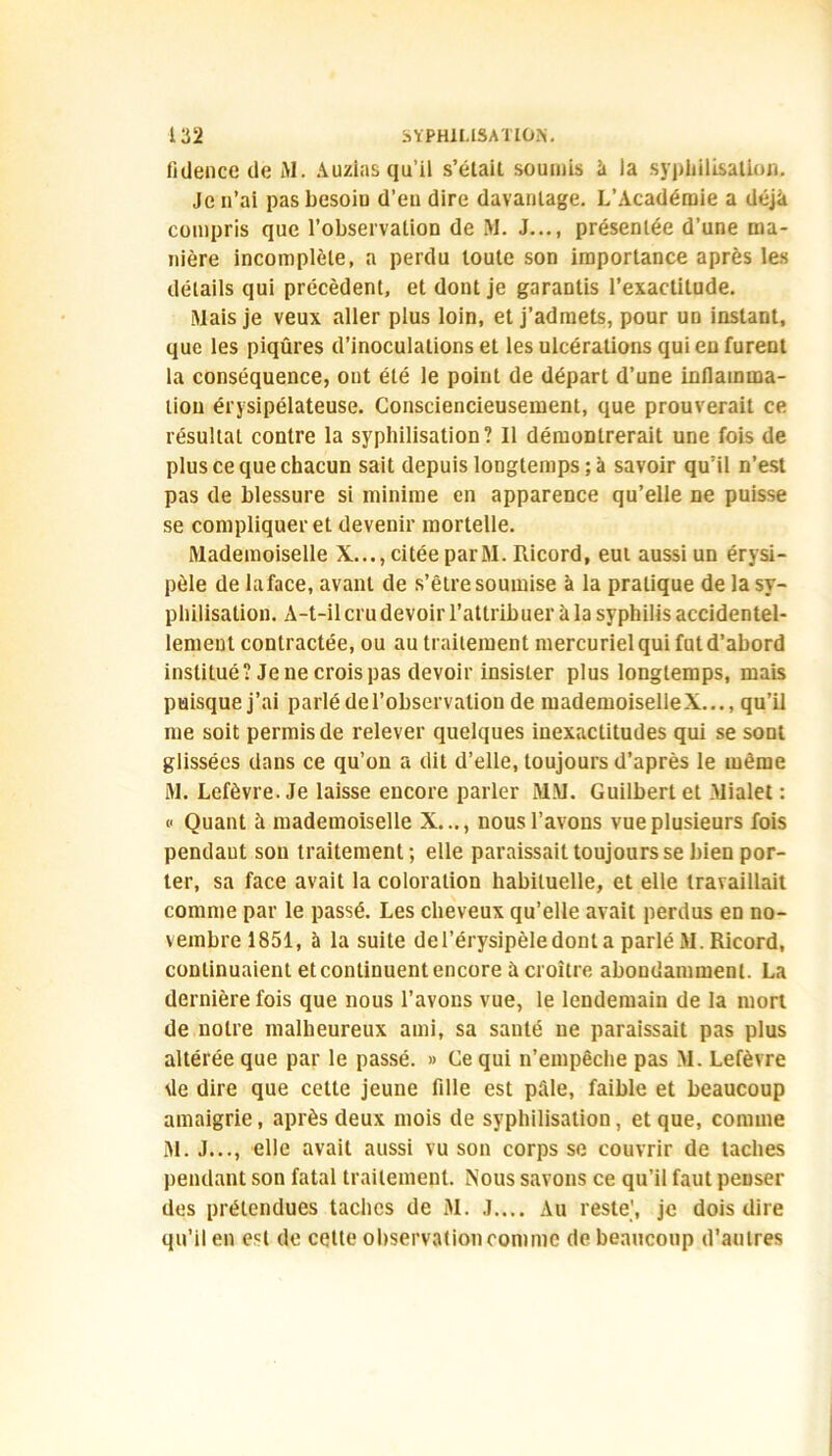 fidence de Al. Auzias qu’il s’étail soumis à la syphilisation. Je n’ai pasbesoiD d’en dire davantage. L’Académie a déjà compris que l’observalion de AI. J..., présentée d’une ma- nière incomplète, a perdu toute son importance après les détails qui précèdent, et dont je garantis l’exactitude. Aiais je veux aller plus loin, et j’admets, pour un instant, que les piqûres d’inoculations et les ulcérations qui en furent la conséquence, ont été le point de départ d’une inflamma- tion érysipélateuse. Consciencieusement, que prouverait ce résultat contre la syphilisation? Il démontrerait une fois de plus ce que chacun sait depuis longtemps ; à savoir qu’il n’est pas de blessure si minime en apparence qu’elle ne puisse se compliquer et devenir mortelle. Aladeinoiselle X..., citée par AI. Ricord, eut aussi un érysi- pèle de laface, avant de s’être soumise à la pratique de la sy- philisation. A-t-il cru devoir l’attribuer à la syphilis accidentel- lement contractée, ou au traitement mercuriel qui fut d’abord institué? Je ne crois pas devoir insister plus longtemps, mais puisque j’ai parlé de l’observation de mademoiselle X..., qu’il me soit permis de relever quelques inexactitudes qui se sont glissées dans ce qu’on a dit d’elle, toujours d’après le même Mv Lefèvre. Je laisse encore parler MM. Guilbert et Alialet : v Quant à mademoiselle X..., nous l’avons vue plusieurs fois pendaut son traitement; elle paraissait toujours se bien por- ter, sa face avait la coloration habituelle, et elle travaillait comme par le passé. Les cheveux qu’elle avait perdus en no- vembre 1851, à la suite de l’érysipèle dont a parlé AI. Ricord, continuaient et continuent encore à croître abondamment. La dernière fois que nous l’avons vue, le lendemain de la mort de notre malheureux ami, sa sauté ne paraissait pas plus altérée que par le passé. » Ce qui n’empêche pas AI. Lefèvre de dire que cette jeune fille est pâle, faible et beaucoup amaigrie, après deux mois de syphilisation, et que, comme Al. J..., elle avait aussi vu son corps se couvrir de taches pendant son fatal traitement. Nous savons ce qu’il faut penser des prétendues taches de AI. J.... Au reste', je dois dire qu’il en est de cette observation comme de beaucoup d’autres