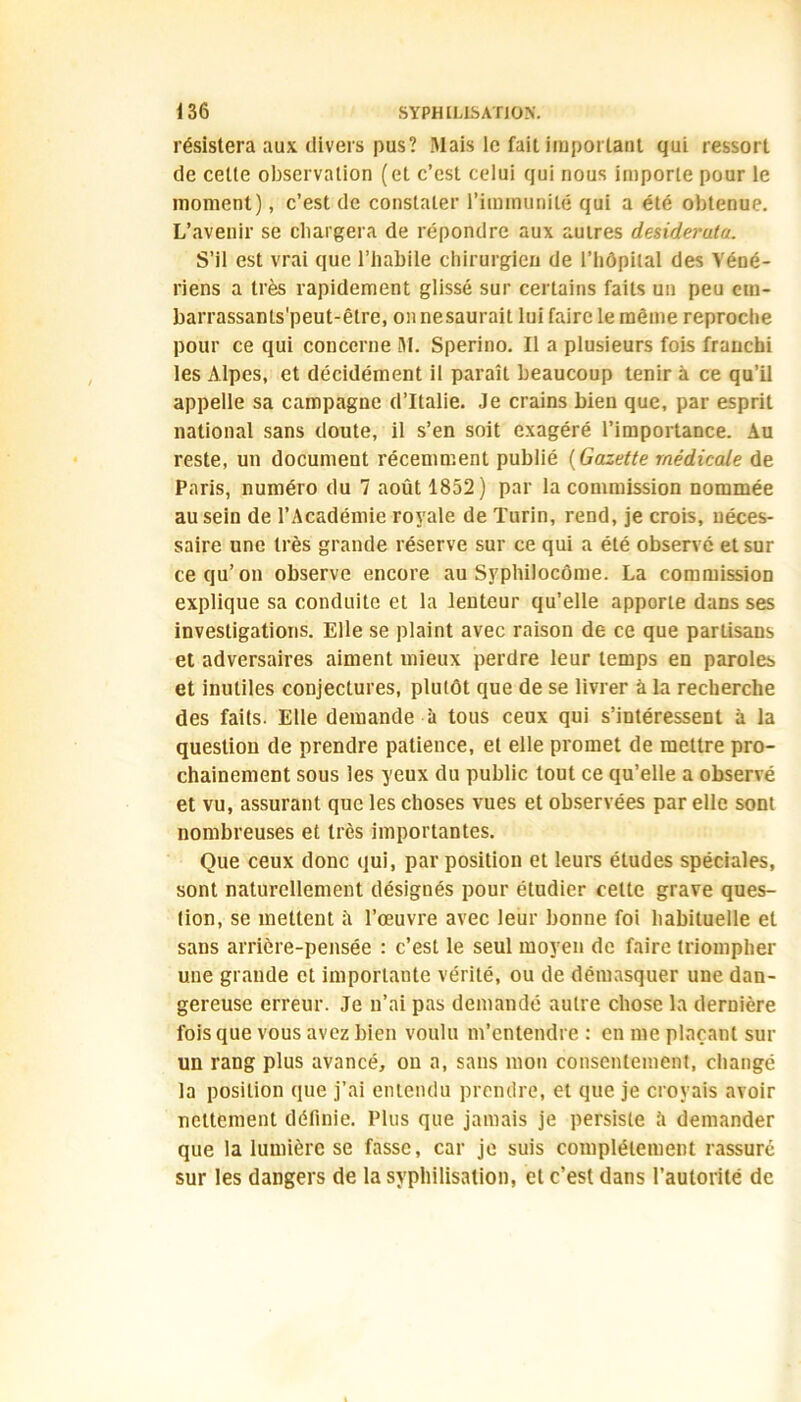 résistera aux divers pus? Mais le fait important qui ressort de cette observation (et c’est celui qui nous importe pour le moment), c’est de constater l’immunité qui a été obtenue. L’avenir se chargera de répondre aux autres desiderata. S’il est vrai que i’babile chirurgien de l’hôpital des Véné- riens a très rapidement glissé sur certains faits un peu ctn- barrassants'peut-être, on nesaurait lui faire le même reproche pour ce qui concerne M. Sperino. Il a plusieurs fois franchi les Alpes, et décidément il paraît beaucoup tenir à ce qu’il appelle sa campagne d’Italie. Je crains bien que, par esprit national sans doute, il s’en soit exagéré l’importance. Au reste, un document récemment publié (Gazette médicale de Paris, numéro du 7 août 1852) par la commission nommée au sein de l’Académie royale de Turin, rend, je crois, néces- saire une très grande réserve sur ce qui a été observé et sur ce qu’on observe encore au Syphilocôme. La commission explique sa conduite et la lenteur qu’elle apporte dans ses investigations. Elle se plaint avec raison de ce que partisans et adversaires aiment mieux perdre leur temps en paroles et inutiles conjectures, plutôt que de se livrer à la recherche des faits. Elle demande à tous ceux qui s’intéressent à la question de prendre patience, et elle promet de mettre pro- chainement sous les yeux du public tout ce qu’elle a observé et vu, assurant que les choses vues et observées par elle sont nombreuses et très importantes. Que ceux donc qui, par position et leurs études spéciales, sont naturellement désignés pour étudier celte grave ques- tion, se mettent îi l’œuvre avec leur bonne foi habituelle et sans arrière-pensée : c’est le seul moyen de faire triompher une grande et importante vérité, ou de démasquer une dan- gereuse erreur. Je n’ai pas demandé autre chose la dernière fois que vous avez bien voulu m’entendre : en me plaçant sur un rang plus avancé, on a, sans mon consentement, changé la position que j’ai entendu prendre, et que je croyais avoir nettement définie. Plus que jamais je persiste 5 demander que la lumière se fasse, car je suis complètement rassuré sur les dangers de la syphilisation, et c’est dans l’autorité de