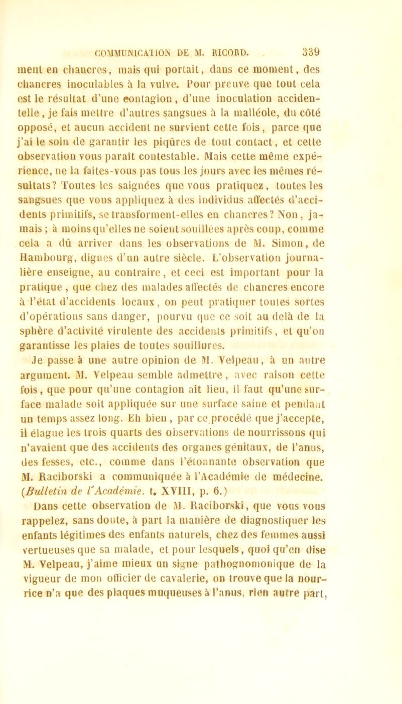 ment en chancres, mais qui portait, clans ce moment, des chancres inoculables à la vulve. Four preuve que tout cela est le résultat d’une contagion , d’une inoculation acciden- telle , je fais mettre d’autres sangsues à la malléole, du côté opposé, et aucun accident ne survient cette fois, parce que j’ai le soin de garantir les piqûres de tout contact, et cette observation vous paraît contestable. Mais cette même expé- rience, ne la faites-vous pas tous les jours avec les mêmes ré- sultats? Toutes les saignées que vous pratiquez, toutes les sangsues que vous appliquez à des individus affectés d’acci- dents primitifs, se transforment-elles en chancres? Non , ja- mais ; à moins qu’elles ne soient souillées après coup, comme cela a dû arriver dans les observations de M. Simon, de Hambourg, dignes d’un autre siècle. L’observation journa- lière enseigne, au contraire, et ceci est important pour la pratique , que chez des malades affectés de chancres encore û l’état d’accidents locaux, on peut pratiquer touies sortes d’opérations sans danger, pourvu que ce soit au delà de la sphère d’activité virulente des accidents primitifs, et qu’on garantisse les plaies de toutes souillures. Je passe à une autre opinion de M. Velpeau, à un autre argument. M. Velpeau semble admettre, avec raison cette fois, que pour qu’une contagion ait lieu, il faut qu’une sur- face malade soit appliquée sur une surface saine et penda.il un temps assez long. Eh bien, par ce.procédé que j’accepte, il élague les trois quarts des observations de nourrissons qui n’avaient que des accidents des organes génitaux, de l’anus, des fesses, etc., comme dans l’étonnante observation que M. Raciborski a communiquée à l’Académie de médecine. {Bulletin de l'Académie, t. XVIII, p. 6.) Dans cette observation de M. Raciborski, que vous vous rappelez, sans doute, à part la manière de diagnostiquer les enfants légitimes des enfants naturels, chez des femmes aussi vertueuses que sa malade, et pour lesquels, quoi qu’en dise M. Velpeau, j’aime mieux un signe pathognomonique de la vigueur de mon oflicier de cavalerie, on trouve que la nour- rice n’a que des plaques muqueuses à l’anus, rien autre paî t,