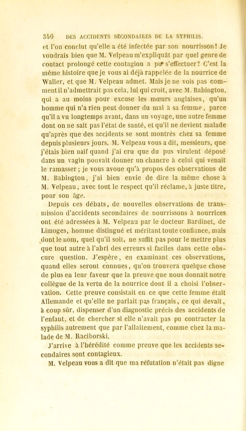 et l’on conclut qu’elle a été infectée par son nourrisson! Je voudrais bien que M. Yelpeau m’expliquât par quel genre de contact prolongé cette contagion a pif s’effectuer? C’est la même histoire que je vous ai déjà rappelée de la nourrice de Waller, et que M. Yelpeau admet. Mais je ne vois pas com- ment il n’admettrait pas cela, lui qui croit, avec M. Babington, qui a au moins pour excuse les mœurs anglaises, qu’un homme qui n’a rien peut donner du mal à sa femme, parce qu’il a vu longtemps avant, dans un voyage, une autre femme dont on ne sait pas l’état de santé, et qu’il ne devient malade qu’après que des accidents se sont montrés chez sa femme depuis plusieurs jours. M. Yelpeau vous a dit, messieurs, que j’étais bien naïf quand j’ai cru que du pus virulent déposé dans un vagin pouvait donner un chancre à celui qui venait le ramasser ; je vous avoue qu’à propos des observations de M. Babington, j’ai bien envie de dire la même chose à M. Velpeau, avec tout le respect qu’il réclame, à juste titre, pour son âge. Depuis ces débats, de nouvelles observations de trans- mission d’accidents secondaires de nourrissons à nourrices ont été adressées à M. Velpeau par le docteur Bardinet, de Limoges, homme distingué et méritant toute confiance, mais dont le nom, quel qu’il soit, ne suffit pas pour le mettre plus que tout autre à l’abri des erreurs si faciles dans cette obs- cure question. J’espère, en examinant ces observations, quand elles seront connues, qu’on trouvera quelque chose de plus en leur faveur que la preuve que nous donnait notre collègue de la vertu de la nourrice dont il a choisi l’obser- vation. Cette preuve consistait en ce que cette femme était Allemande et qu’elle ne parlait pas français, ce qui devait, à coup sûr, dispenser d’un diagnostic précis des accidents de l’enfant, et de chercher si elle n’avait pas pu contracter la syphilis autrement que par l’allaitement, comme chez la ma- lade de M. Raciborski. J’arrive à l’hérédité comme preuve que les accidents se- condaires sont contagieux. M. Velpeau vous a dit que ma réfutation n’était pas digne