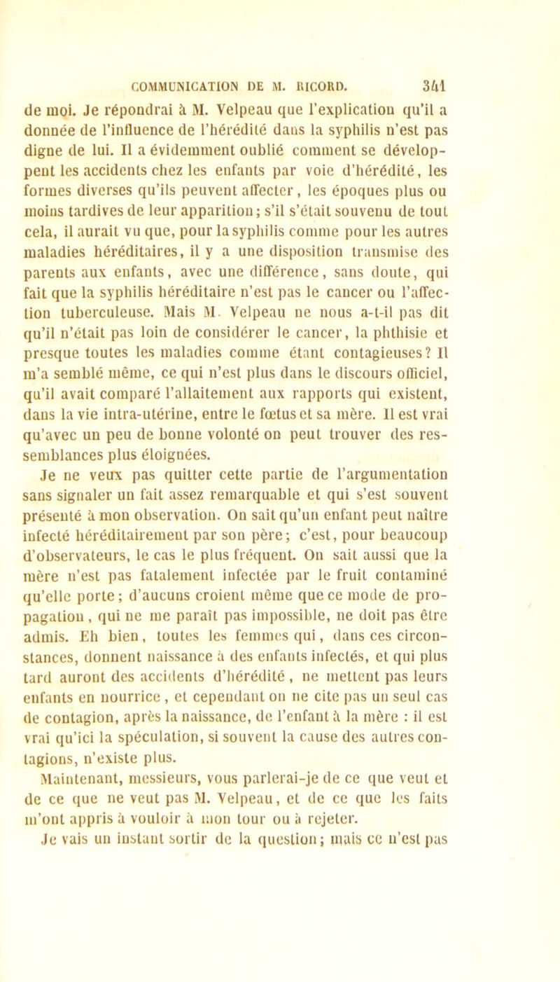 de moi. Je répondrai à M. Velpeau que l’explication qu’il a donnée de l’influence de l’hérédité dans la syphilis n’est pas digne de lui. Il a évidemment oublié comment se dévelop- pent les accidents chez les enfants par voie d’hérédité, les formes diverses qu’ils peuvent affecter, les époques plus ou moins tardives de leur apparition; s’il s’était souvenu de tout cela, il aurait vu que, pour la syphilis comme pour les autres maladies héréditaires, il y a une disposition transmise des parents aux enfants, avec une différence, sans doute, qui fait que la syphilis héréditaire n’est pas le cancer ou l’affec- tion tuberculeuse. Mais M. Velpeau ne nous a-t-il pas dit qu’il n’était pas loin de considérer le cancer, la phthisie et presque toutes les maladies comme étant contagieuses? Il m’a semblé même, ce qui n’est plus dans le discours ofliciel, qu’il avait comparé l’allaitement aux rapports qui existent, dans la vie intra-utérine, entre le fœtus et sa mère. Il est vrai qu’avec un peu de bonne volonté on peut trouver des res- semblances plus éloignées. Je ne veux pas quitter cette partie de l’argumentation sans signaler un fait assez remarquable et qui s’est souvent présenté à mon observation. On sait qu’un enfant peut naître infecté héréditairement par son père; c’est, pour beaucoup d’observateurs, le cas le plus fréquent. On sait aussi que la mère n’est pas fatalement infectée par le fruit contaminé qu’elle porte ; d’aucuns croient même que ce mode de pro- pagation , qui ne me paraît pas impossible, ne doit pas être admis. Eh bien, toutes les femmes qui, dans ces circon- stances, donnent naissance à des enfants infectés, et qui plus tard auront des accidents d’hérédité , ne mettent pas leurs enfants en nourrice , et cependant on ne cite pas un seul cas de contagion, après la naissance, de l’enfant à la mère : il est vrai qu’ici la spéculation, si souvent la cause des autres con- tagions, n’existe plus. Maintenant, messieurs, vous parlerai-je de ce que veut et de ce que ne veut pas M. Velpeau, et de ce que les faits m’ont appris à vouloir à mon tour ou à rejeter. Je vais un instant sortir de la question; mais ce n’est pas