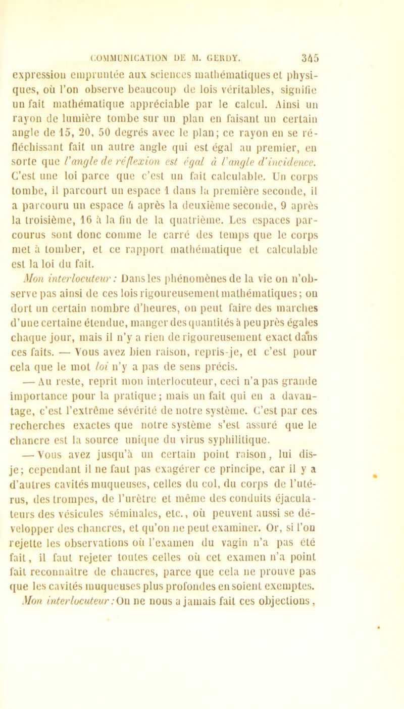 expressiou empruntée aux sciences mathématiques et physi- ques, où l’on observe beaucoup de lois véritables, signifie un fait mathématique appréciable par le calcul. Ainsi un rayon de lumière tombe sur un plan en faisant un certain angle de 15, 20, 50 degrés avec le plan; ce rayon en se ré- fléchissant fait un autre angle qui est égal au premier, en sorte que l'angle de réflexion est égal à l'angle d'incidence. C’est une loi parce que c’est un fait calculable. Un corps tombe, il parcourt un espace 1 dans la première seconde, il a parcouru un espace h après la deuxième seconde, 9 après la troisième, 16 à la tin de la quatrième. Les espaces par- courus sont donc comme le carré des temps que le corps met à tomber, et ce rapport mathématique et calculable est la loi du fait. Mon interlocuteur : Dans les phénomènes de la vie on n’ob- serve pas ainsi de ces lois rigoureusement mathématiques; on dort un certain nombre d’heures, on peut faire des marches d’uue certaine étendue, manger des quantités à peu près égales chaque jour, mais il n’y a rien de rigoureusement exact dans ces faits. — Vous avez bien raison, repris-je, et c’est pour cela que le mot loi n’y a pas de sens précis. — Au reste, reprit mon interlocuteur, ceci n’a pas grande importance pour la pratique; mais un fait qui en a davan- tage, c’est l’extrême sévérité de notre système. C’est par ces recherches exactes que notre système s’est assuré que le chancre est la source unique du virus syphilitique. — Vous avez jusqu’à un certain point raison, lui dis- je; cependant il ne faut pas exagérer ce principe, car il y a d’autres cavités muqueuses, celles du col, du corps de l’uté- rus, des trompes, de l’urètre et même des conduits éjacula - teurs des vésicules séminales, etc., où peuvent aussi se dé- velopper des chancres, et qu’on ne peut examiner. Or, si l’on rejette les observations où l’examen du vagin n’a pas été fait, il faut rejeter toutes celles où cet examen n’a point fait reconnaître de chancres, parce que cela ne prouve pas que les cavités muqueuses plus profondes en soient exemptes. Mon interlocuteur : On ne nous a jamais fait ces objections,