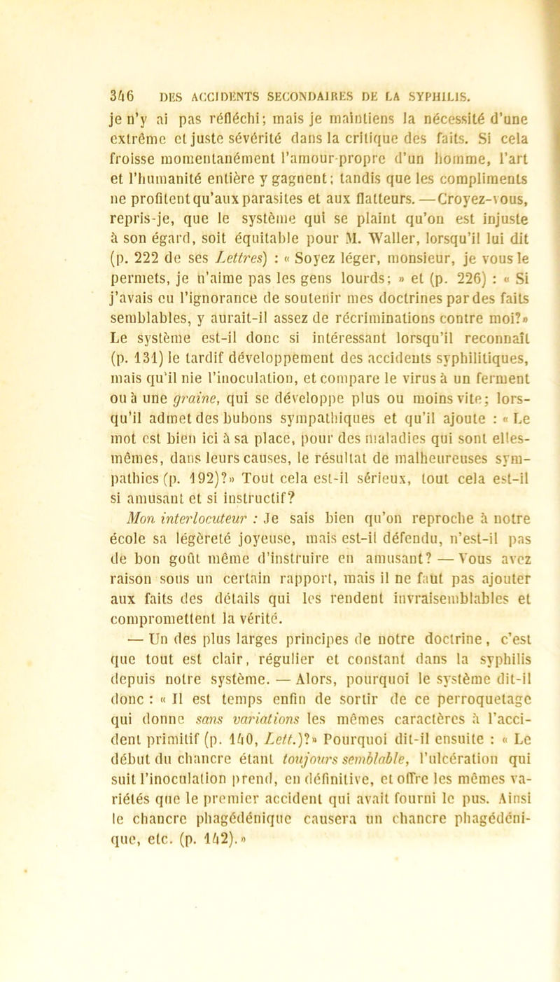 je n’y ai pas réfléchi; mais je maintiens la nécessité d’une extrême et juste sévérité dans la critique des faits. Si cela froisse momentanément l’amour-propre d’un homme, l’art et l’humanité entière y gagnent; tandis que les compliments ne profitent qu’aux parasites et aux flatteurs.—Croyez-vous, repris-je, que le système qui se plaint qu’on est injuste à son égard, soit équitable pour M. Waller, lorsqu’il lui dit (p. 222 de ses Lettres) : « Soyez léger, monsieur, je vous le permets, je n’aime pas les gens lourds; » et (p. 226) : « Si j’avais eu l’ignorance de soutenir mes doctrines par des faits semblables, y aurait-il assez de récriminations contre moi?» Le système est-il donc si intéressant lorsqu’il reconnaît (p. 131) le tardif développement des accidents syphilitiques, mais qu’il nie l’inoculation, et compare le virus à un ferment ou à une graine, qui se développe plus ou moins vite; lors- qu’il admet des bubons sympathiques et qu’il ajoute : «Le mot est bien ici à sa place, pour des maladies qui sont elles- mêmes, dans leurs causes, le résultat de malheureuses sym- pathies (p. 192)?» Tout cela est-il sérieux, tout cela est-il si amusant et si instructif? Mon interlocuteur : Je sais bien qu’on reproche à notre école sa légèreté joyeuse, mais est-il défendu, n’est-il pas de bon goût même d’instruire en amusant?—Vous avez raison sous un certain rapport, mais il ne faut pas ajouter aux faits des détails qui les rendent invraisemblables et compromettent la vérité. ■—Un des plus larges principes de notre doctrine, c’est que tout est clair, régulier et constant dans la syphilis depuis notre système.—Alors, pourquoi le système dit-il donc : « Il est temps enfin de sortir de ce perroquetagc qui donne sans variations les mêmes caractères h l’acci- dent primitif (p. 140, Ze?A)?» Pourquoi dit-il ensuite : « Le début du chancre étant toujours semblable, l’ulcération qui suit l’inoculation prend, en définitive, et offre les mêmes va- riétés que le premier accident qui avait fourni le pus. Ainsi le chancre phagédéniquc causera un chancre phagédéni- que, etc. (p. 142).»