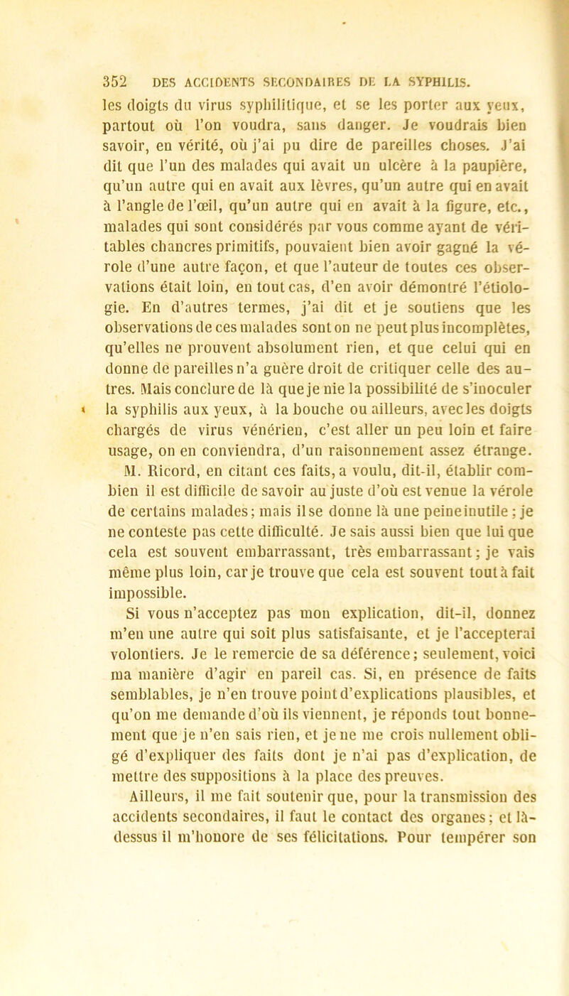 les doigts du virus syphilitique, et se les porter aux yeux, partout où l’on voudra, sans danger. Je voudrais bien savoir, en vérité, où j’ai pu dire de pareilles choses. J’ai dit que l’un des malades qui avait un ulcère à la paupière, qu’un autre qui en avait aux lèvres, qu’un autre qui en avait à l’angle de l’œil, qu’un autre qui en avait à la figure, etc., malades qui sont considérés par vous comme ayant de véri- tables chancres primitifs, pouvaient bien avoir gagné la vé- role d’une autre façon, et que l’auteur de toutes ces obser- vations était loin, en tout cas, d’en avoir démontré l’étiolo- gie. En d’autres termes, j’ai dit et je soutiens que les observations de ces malades sont on ne peut plus incomplètes, qu’elles ne prouvent absolument rien, et que celui qui en donne de pareilles n’a guère droit de critiquer celle des au- tres. Mais conclure de là que je nie la possibilité de s’inoculer la syphilis aux yeux, à la bouche ou ailleurs, avec les doigts chargés de virus vénérien, c’est aller un peu loin et faire usage, on en conviendra, d’un raisonnement assez étrange. JM. Ricord, en citant ces faits, a voulu, dit-il, établir com- bien il est difficile de savoir au juste d’où est venue la vérole de certains malades; mais il se donne là une peine inutile ; je ne conteste pas cette difficulté. Je sais aussi bien que lui que cela est souvent embarrassant, très embarrassant ; je vais même plus loin, car je trouve que cela est souvent tout à fait impossible. Si vous n’acceptez pas mon explication, dit-il, donnez m’en une autre qui soit plus satisfaisante, et je l’accepterai volontiers. Je le remercie de sa déférence; seulement, voici ma manière d’agir en pareil cas. Si, en présence de faits semblables, je n’en trouve point d’explications plausibles, et qu’on me demande d’où ils viennent, je réponds tout bonne- ment que je n’en sais rien, et je ne me crois nullement obli- gé d’expliquer des faits dont je n’ai pas d’explication, de mettre des suppositions à la place des preuves. Ailleurs, il me fait soutenir que, pour la transmission des accidents secondaires, il faut le contact des organes ; et là- dessus il m'honore de ses félicitations. Pour tempérer son