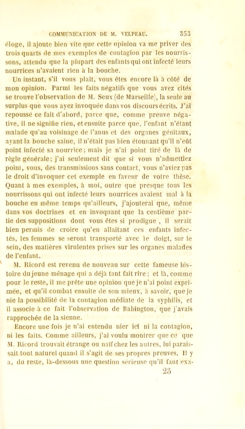 éloge, il ajoute bien vite que cette opinion va me priver des trois quarts de mes exemples de contagion par les nourris- sons, attendu que la plupart des enfants qui ont infecté leurs nourrices u’avaient rien à la bouche. Un instant, s’il vous plaît, vous êtes encore là à côté de mon opinion. Parmi les faits négatifs que vous avez cités se trouve l’observation de M. Seux (de Marseille), la seule au surplus que vous ayez invoquée dans vos discours écrits. J’ai repoussé ce fait d'abord, parce que, comme preuve néga- tive, il ne signifie rien, et ensuite parce que, l’enfant n’étant malade qu’au voisinage de l’anus et des organes génitaux, ayant la bouche saine, il n’était pas bien étonnant qu’il n’eût point infecté sa nourrice; mais je n’ai point tiré de là de règle générale; j’ai seulement dit que si vous n’admettiez point, vous, des transmissions sans contact, vous n’aviez pas le droit d’invoquer cet exemple en faveur de votre thèse. Quant à mes exemples, à moi, outre que presque tous les nourrissons qui ont infecté leurs nourrices avaient mal à la bouche en même temps qu’ailleurs, j’ajouterai que, même dans vos doctrines et en invoquant que la centième par- tie des suppositions dont vous êtes si prodigue , il serait bien permis de croire qu’en allaitant ces enfants infec- tés, les femmes se seront transporté avec le doigt, sur le sein, des matières virulentes prises sur les organes malades de l’enfant. M. Ricord est revenu de nouveau sur cette fameuse his- toire du jeune ménage qui a déjà tant fait rire ; et là, comme pour le reste, il me prête une opinion que je n’ai point expri- mée, et qu’il combat ensuite de son mieux, à savoir, que je nie la possibilité de la contagion médiate de la syphilis, et il associe à ce fait l’observation de Babington, que j’avais rapprochée de la sienne. Encore une fois je n’ai entendu nier ici ni la contagion, ni les faits. Comme ailleurs, j’ai voulu montrer que ce que M. Ricord trouvait étrange ou naïf chez les autres, lui parais- sait tout naturel quand il s’agit de ses propres preuves. 11 y a, du reste, là-dessous une question sérieuse qu’il faut exa- 23