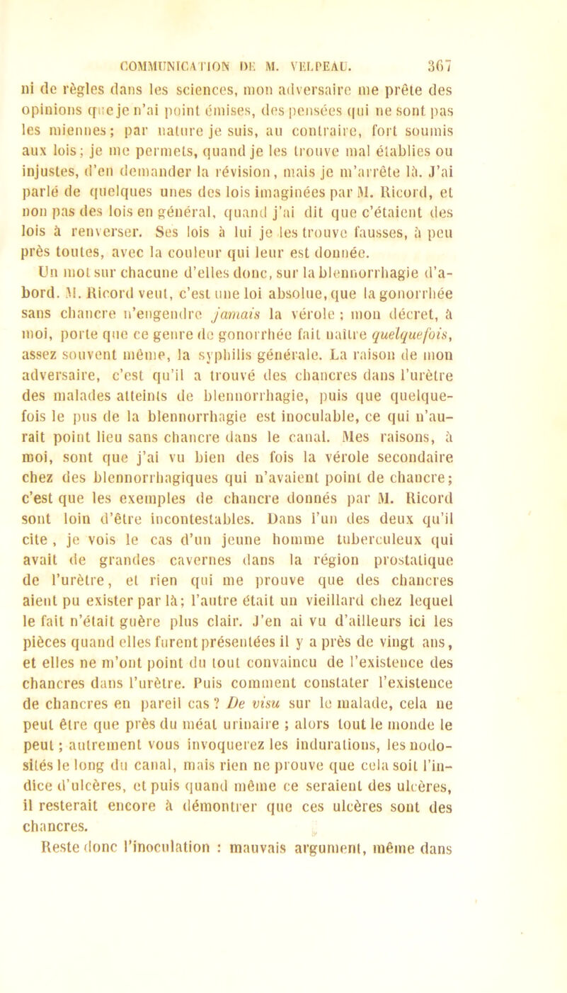 ni de règles dans les sciences, mon adversaire me prêle des opinions que je n’ai point émises, des pensées (|ui ne sont pas les miennes; par nature je suis, au contraire, fort soumis aux lois; je me permets, quand je les trouve mal établies ou injustes, d’en demander la révision, mais je m’arrête lit. J’ai parlé de quelques unes des lois imaginées par M. Ricord, et non pas des lois en général, quand j’ai dit que c’étaient des lois à renverser. Ses lois à lui je les trouve fausses, à peu près toutes, avec la couleur qui leur est donnée. Un mol sur chacune d’elles donc, sur la blennorrhagie d’a- bord. .M. Ricord veut, c’est une loi absolue, que la gonorrhée sans chancre n’engendre jamais la vérole ; mon décret, ü moi, porte que ce genre de gonorrhée fait naître quelquefois, assez souvent même, la syphilis générale. La raison de mon adversaire, c’est qu’il a trouvé des chancres dans l’urètre des malades atteints de blennorrhagie, puis que quelque- fois le pus de la blennorrhagie est inoculable, ce qui n’au- rait point lieu sans chancre dans le canal. Mes raisons, à moi, sont que j’ai vu bien des fois la vérole secondaire chez des blennorrhagiques qui n’avaient point de chancre; c’est que les exemples de chancre donnés par M. Ricord sont loin d’être incontestables. Dans i’un des deux qu’il cite , je vois le cas d’un jeune homme tuberculeux qui avait de grandes cavernes dans la région prostatique de l’urètre, et rien qui me prouve que des chancres aient pu exister par là; l’autre était un vieillard chez lequel le fait n’était guère plus clair. J’en ai vu d’ailleurs ici les pièces quand elles furent présentées il y a près de vingt ans, et elles ne m’ont point du tout convaincu de l’existence des chancres dans l’urètre. Puis comment constater l’existence de chancres en pareil cas ? De visu sur le malade, cela ne peut être que près du méat urinaire ; alors tout le monde le peut; autrement vous invoquerez les indurations, les nodo- sités le long du canal, mais rien ne prouve que cela soit l’in- dice d’ulcères, et puis quand môme ce seraient des ulcères, il resterait encore à démontrer que ces ulcères sont des chancres. Reste donc l’inoculation : mauvais argument, même dans