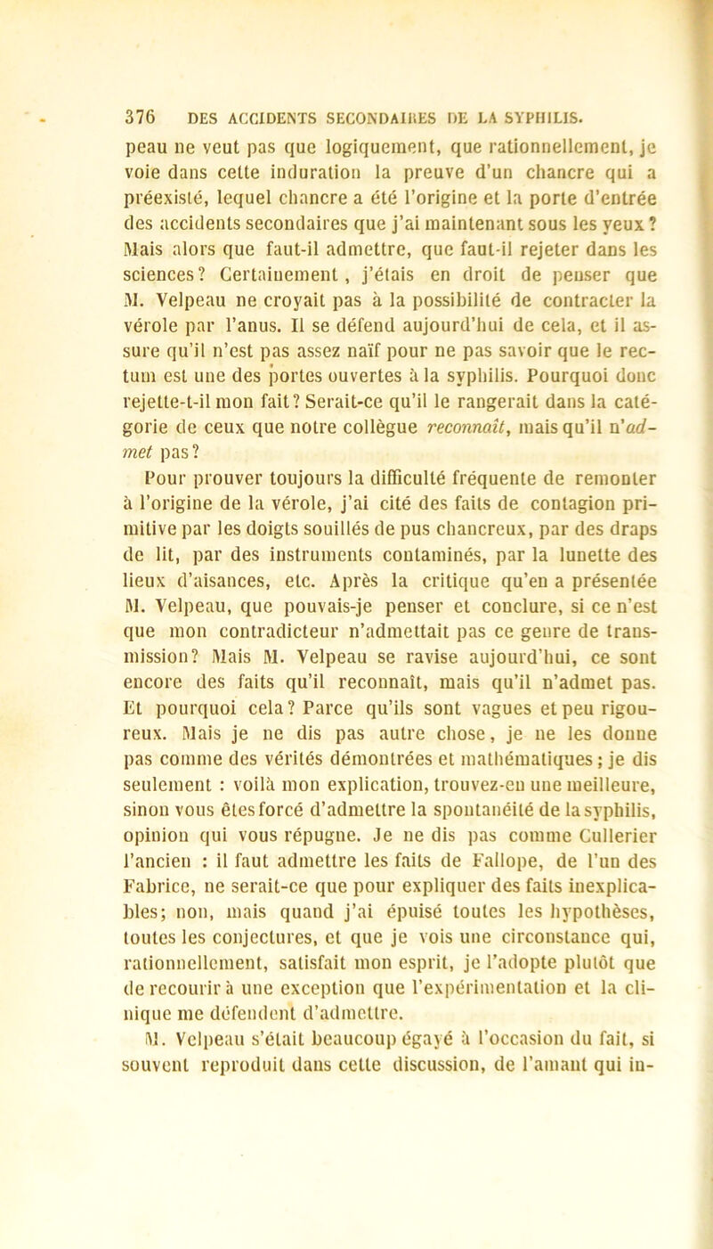 peau lie veut pas que logiquement, que rationnellement, je voie dans cette induration la preuve d’un chancre qui a préexisté, lequel chancre a été l’origine et la porte d’entrée des accidents secondaires que j’ai maintenant sous les yeux ? Mais alors que faut-il admettre, que faut-il rejeter dans les sciences? Certainement, j’étais en droit de penser que M. Velpeau ne croyait pas à la possibilité de contracter la vérole par l’anus. Il se défend aujourd’hui de cela, et il as- sure qu’il n’est pas assez naïf pour ne pas savoir que le rec- tum est une des portes ouvertes à la syphilis. Pourquoi donc rejette-t-il mon fait? Serait-ce qu’il le rangerait dans la caté- gorie de ceux que notre collègue reconnaît, mais qu’il n'ad- met pas? Pour prouver toujours la difficulté fréquente de remonter à l’origine de la vérole, j’ai cité des faits de contagion pri- mitive par les doigts souillés de pus chancreux, par des draps de lit, par des instruments contaminés, par la lunette des lieux d’aisances, etc. Après la critique qu’en a présentée M. Velpeau, que pouvais-je penser et conclure, si ce n’est que mon contradicteur n’admettait pas ce genre de trans- mission? Mais M. Velpeau se ravise aujourd’hui, ce sont encore des faits qu’il reconnaît, mais qu’il n’admet pas. Et pourquoi cela? Parce qu’ils sont vagues et peu rigou- reux. Mais je ne dis pas autre chose, je ne les donne pas comme des vérités démontrées et mathématiques ; je dis seulement : voilà mon explication, trouvez-eu une meilleure, sinon vous êtes forcé d’admettre la spontanéité de la syphilis, opinion qui vous répugne. Je ne dis pas comme Cullerier l’ancien : il faut admettre les faits de Fallope, de l’un des Fabrice, ne serait-ce que pour expliquer des faits inexplica- bles; non, mais quand j’ai épuisé toutes les hypothèses, toutes les conjectures, et que je vois une circonstance qui, rationnellement, satisfait mon esprit, je l’adopte plutôt que de recourir à une exception que l’expérimentation et la cli- nique me défendent d’admettre. M. Velpeau s’était beaucoup égayé à l’occasion du fait, si souvent reproduit dans cette discussion, de l’amant qui in-