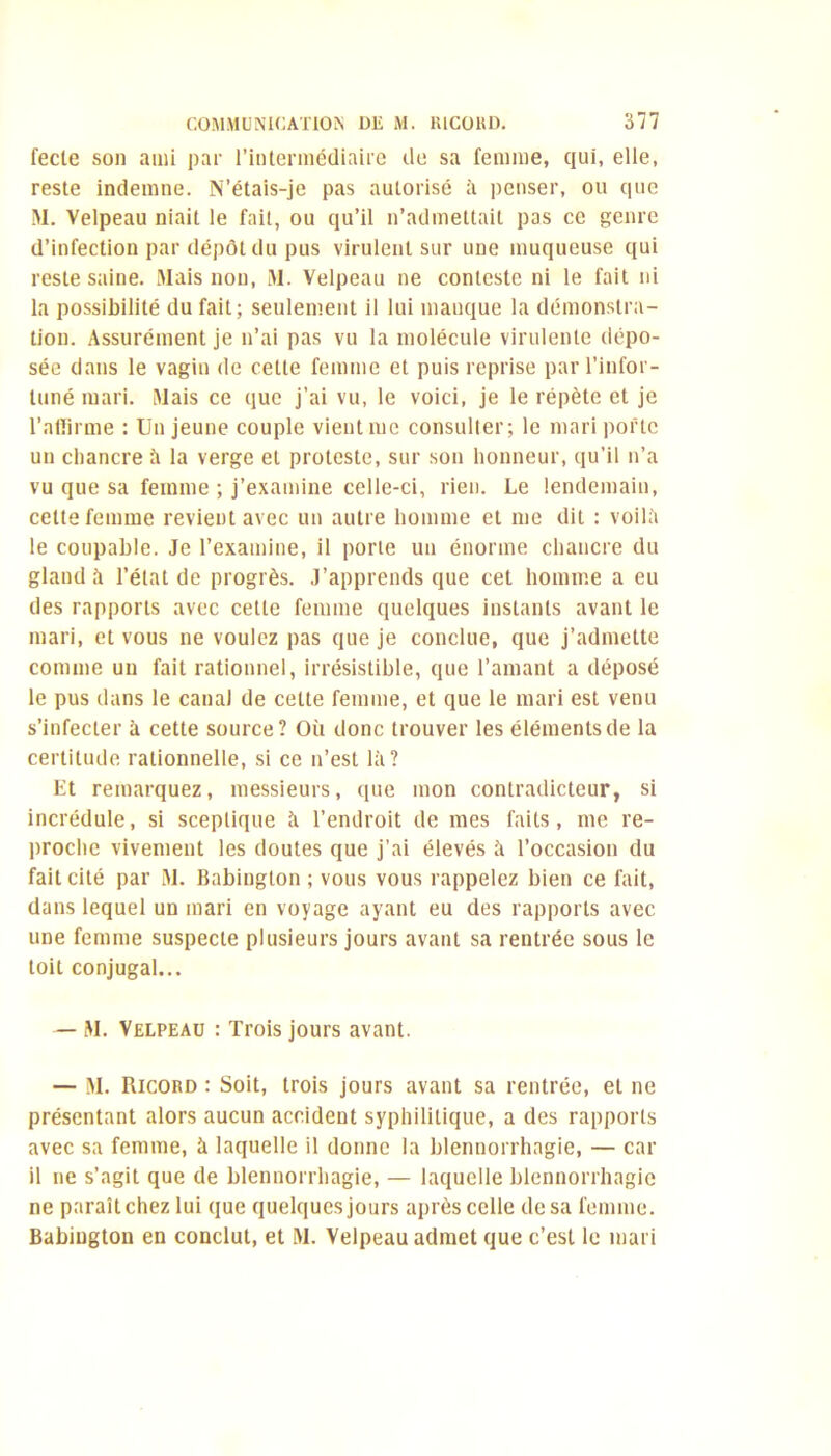 fecle son ami par l’intermédiaire de sa femme, qui, elle, reste indemne. N’étais-je pas autorisé à penser, ou que M. Velpeau niait le fait, ou qu’il n’admettait pas ce genre d’infection par dépôt du pus virulent sur une muqueuse qui reste saine. Mais non, M. Velpeau ne conteste ni le fait ni la possibilité du fait; seulement il lui manque la démonstra- tion. Assurément je n’ai pas vu la molécule virulente dépo- sée dans le vagin de cette femme et puis reprise par l’infor- tuné mari. Mais ce que j’ai vu, le voici, je le répète et je l’aflirme : Un jeune couple vient me consulter; le mari porte un chancre à la verge et proteste, sur son honneur, qu’il n’a vu que sa femme ; j’examine celle-ci, rien. Le lendemain, cette femme revient avec un autre homme et me dit : voilà le coupable. Je l’examine, il porte un énorme chancre du gland à l’état de progrès. J’apprends que cet homme a eu des rapports avec celle femme quelques instants avant le mari, et vous ne voulez pas que je conclue, que j’admette comme un fait rationnel, irrésistible, que l’amant a déposé le pus dans le canal de cette femme, et que le mari est venu s’infecter à cette source? Où donc trouver les éléments de la certitude rationnelle, si ce n’est là? Et remarquez, messieurs, que mon contradicteur, si incrédule, si sceptique à l’endroit de mes faits, me re- proche vivement les doutes que j’ai élevés à l’occasion du fait cité par M. Babington ; vous vous rappelez bien ce fait, dans lequel un mari en voyage ayant eu des rapports avec une femme suspecte plusieurs jours avant sa rentrée sous le toit conjugal... — M. Velpeau : Trois jours avant. — M. Ricord : Soit, trois jours avant sa rentrée, et ne présentant alors aucun accident syphilitique, a des rapports avec sa femme, à laquelle il donne la blennorrhagie, — car il ne s’agit que de blennorrhagie, — laquelle blennorrhagie ne paraît chez lui que quelques jours après celle de sa femme. Babiugton en conclut, et M. Velpeau admet que c’est le mari