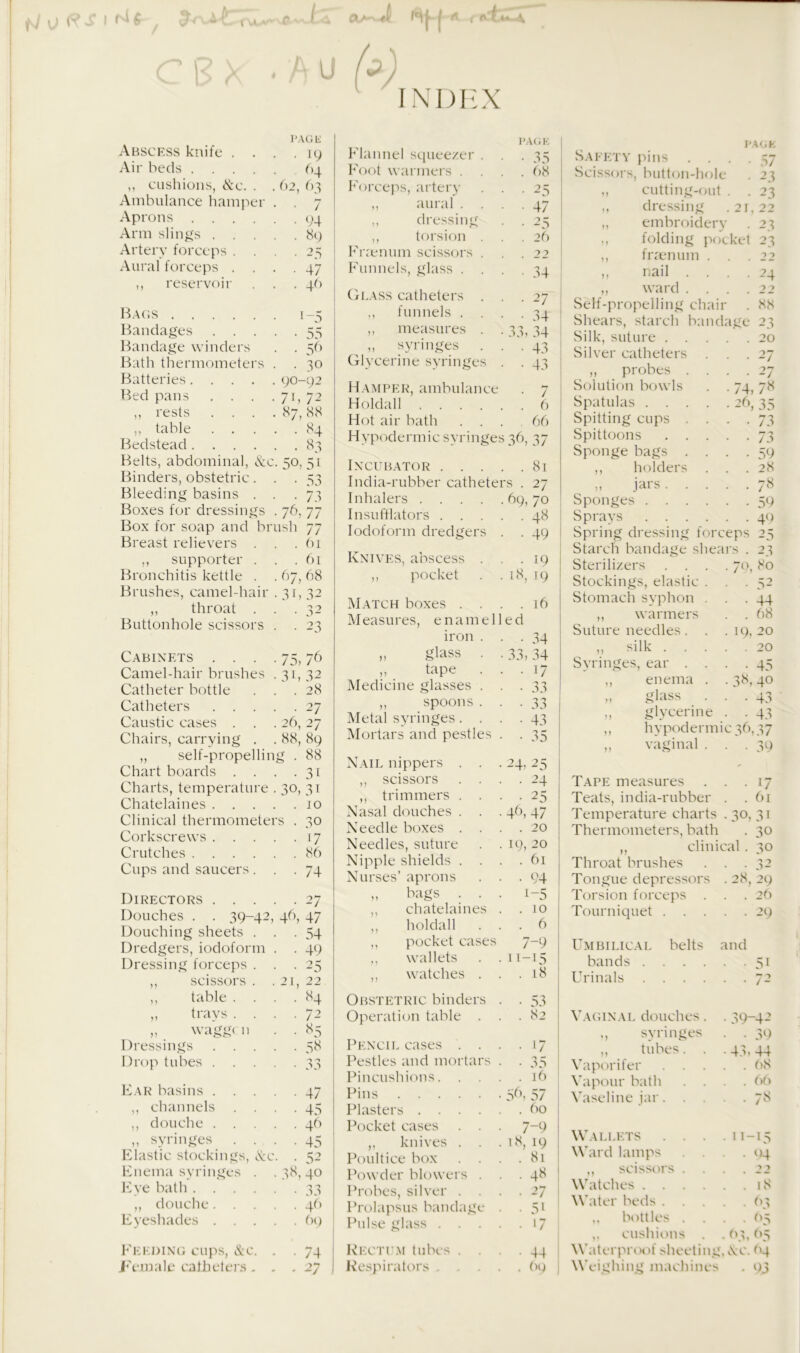 - t-J 0 ft S I M 6 , j A c B x < Au (3) INDEX Abscess knife . . PAGE . . 19 Air beds .... 64 ,, cushions, &c. . . 62, 63 Ambulance hamper • • 7 Aprons .... . . 94 Arm slings . . . 89 Artery forceps . . • • 25 Aural forceps . . • • 47 ,, reservoir . . 46 Bandages . . . • • 55 Bandage winders . . 56 Bath thermometers . . 30 Batteries .... . 90-92 Bed pans . . . • 71, 72 ,, rests . 87, 88 ,, table . . . . 84 Bedstead .... • . 83 Belts, abdominal, &( -• 5°. 51 Binders, obstetric. • 53 Bleeding basins . • • 73 Boxes for dressings • 76, 77 Box for soap and bi •ush 77 Breast relievers . . . 61 ,, supporter . . . 61 Bronchitis kettle . . 67, 68 Brushes, camel-hair .31.32 ,, throat . • • 32 Buttonhole scissors • • 23 Cabinets . . . • 75) 76 Camel-hair brushes • 3b 32 Catheter bottle . . 28 Catheters . . . • • 27 Caustic cases . . 26, 27 Chairs, carrying . . 88, 89 ,, self-propelling . 88 Chart boards . . • -3i Charts, temperature • 30, 31 Chatelaines . . . . . JO Clinical thermometers . 30 Corkscrews . . . • • 17 Crutches .... . . 86 Cups and saucers. • • 74 Directors . . . • • 27 Douches . . 39-42 4- Douching sheets . • • 54 Dredgers, iodoform . . 49 Dressing forceps . • • 25 ,, scissors . . 21, 22 ,, table . . • • «4 ,, trays . . . . 72 „ waggcn • • *5 Dressings • • 5» Drop tubes . . . • 3a Ear basins . . . • • 47 ,, channels . . • • 45 ,, douche . . . . 46 ,, syringes . . • • 45 Elastic stockings, &c. . 52 Enema syringes . • 38, 4° Eye bath .... 'l 'J • • ,, douche. . . . . 46 Eyeshades . . . . . 69 Feeding cups, Xc. • • 74 Flannel squeezer . PAGE • • 35 Foot warmers . . . . 68 Forceps, artery • • 25 ,, aural . . • • 47 ,, dressing • • 25 ,, torsion . . . 26 Fnenum scissors . 22 Funnels, glass . . • • 34 Glass catheters . • • 27 ,, funnels . . • • 34 ,, measures . • 33,34 » syringes . • • 43 Glycerine syringes • • 43 Incubator India-rubber catheters . 27 Inhalers .... Insufflators . . . Iodoform dredgers Knives, abscess . ,, pocket Hamper, ambulance . 7 Holdall 6 Hot air bath ... 66 Hypodermic syringes 36, 37 81 69, 70 ■ 4« • 49 19 18, 19 Match boxes . . . .16 Measures, enamelled iron . • • 34 „ glass . • 33, 34 „ tape . . . 17 Medicine glasses . • 33 ,, spoons . 'J 1 • 33 Metal syringes. . • • 43 Mortars and pestles • • 35 Nail nippers . . • 24, 25 ,, scissors . . . . 24 ,, trimmers . . • • 25 Nasal douches . . • 46) 47 Needle boxes . . . . 20 Needles, suture . 19, 20 Nipple shields . . . . 61 Nurses’ aprons • • 94 „ bags . . • i-5 ,, chatelaines . . 10 ,, holdall . . 6 ,, pocket cases 7-9 ,, wallets . 11-15 ,, watches . . . 18 Obstetric binders Operation table . Pencil cases . . • • G Pestles and mortars • 35 Pincushions. . . . . 16 Pins • 59, 57 Plasters .... . . 60 Pocket cases . . • 7-9 ,, knives . . . 18, 19 Poultice box . . 81 Powder blowers . • • 48 Probes, silver . . . . 27 Prolapsus bandage • • 51 Pulse glass . . . • • >7 Rectum tubes . . • • 44 Safety pins . . . Scissors, button-hole „ cutting-out . dressing .21 embroidery folding pocke PACK 57 23 23 22 23 23 ,, fnenum . . 22 ,, nail . . . • 24 ,, ward . . . 22 Self-propelling chair . 88 Shears, starch bandage 23 Silk, suture . . . . . 20 Silver catheters . 27 ,, probes . . . • 27 Solution bowls . . 74,78 Spatulas 29, 35 Spitting cups . . . • 73 Spittoons . . . . • 73 Sponge bags . . . • 59 ,, holders . . . 28 „ jars . . . . • 78 Sponges • 59 Sprays . 49 Spring dressing forceps 25 Starch bandage shears . 23 Sterilizers . . . . 79, 80 Stockings, elastic . • 52 Stomach syphon . . • 44 ,, warmers . 68 Suture needles. . . 19, 20 ,, silk . . . . . 20 Syringes, ear . . . • 45 ,, enema . . 38, 40 „ glass . . • 43 ,, glycerine . • 43 ,, hypodermic 36,37 „ vaginal . . • 39 Tape measures . . • 17 Teats, india-rubber . .61 Temperature charts . 30, 31 Thermometers, bath . 30 ,, clinical. 30 Throat brushes . . .32 Tongue depressors . 28, 29 Torsion forceps Tourniquet Umbilical bands . Urinals belts and 26 29 5i Vaginal douches. ., syringes ,, tubes. . Vaporifer . . . Vapour bath Vaseline jar. . . 39-42 • 39 43. 44 . 68 . 66 . 78 Pallets hard lamps ,, scissors hitches . . kiter beds . ,, bottles ,, cushion* n-15 '>4 iS 63 95 op 65 hiterproof sheeting, Xc. 04