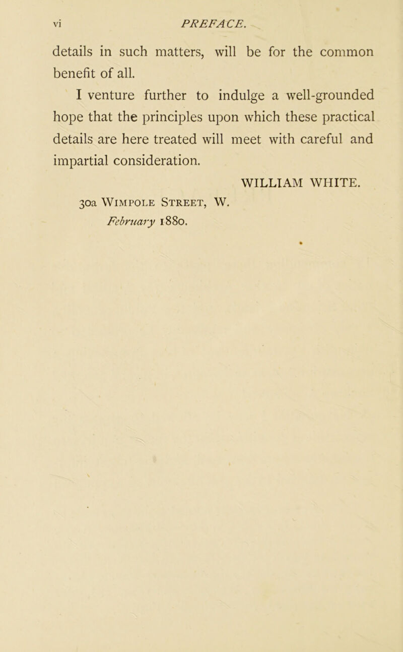 details in such matters, will be for the common benefit of all. I venture further to indulge a well-grounded hope that the principles upon which these practical details are here treated will meet with careful and impartial consideration. WILLIAM WHITE. 30a Wimpole Street, W. February 1880.