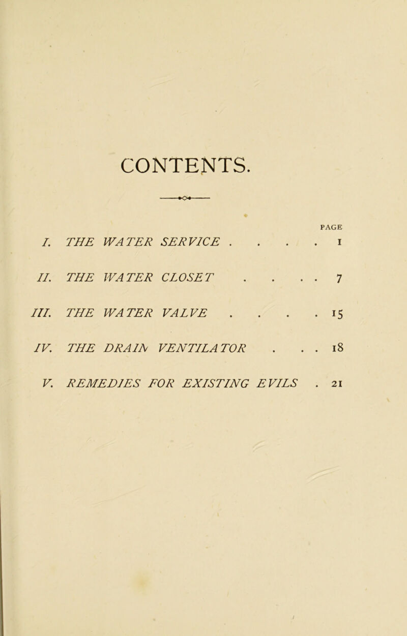 CONTENTS. I. THE WATER SERVICE .... i II. THE WATER CLOSET 7 Ill THE WATER VALVE .... 15 IV. THE DRAIN VENTILATOR . . . 18 V. REMEDIES FOR EXISTING EVILS 21