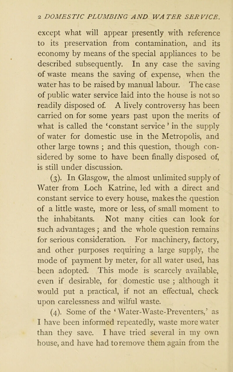 except what will appear presently with reference to its preservation from contamination, and its economy by means of the special appliances to be described subsequently. In any case the saving of waste means the saving of expense, when the water has to be raised by manual labour. The case of public water service laid into the house is not so readily disposed of. A lively controversy has been carried on for some years past upon the merits of what is called the ‘constant service’ in the supply of water for domestic use in the Metropolis, and other large towns ; and this question, though con- sidered by some to have been finally disposed of, is still under discussion. (3) . In Glasgow, the almost unlimited supply of Water from Loch Katrine, led with a direct and constant service to every house, makes the question of a little waste, more or less, of small moment to the inhabitants. Not many cities can look for such advantages; and the whole question remains for serious consideration. For machinery, factory, and other purposes requiring a large supply, the mode of payment by meter, for all water used, has been adopted. This mode is scarcely available, even if desirable, for domestic use ; although it would put a practical, if not an effectual, check upon carelessness and wilful waste. (4) . Some of the ‘ Water-Waste-Preventers,’ as I have been informed repeatedly, waste more water than they save. I have tried several in my own house, and have had to remove them again from the