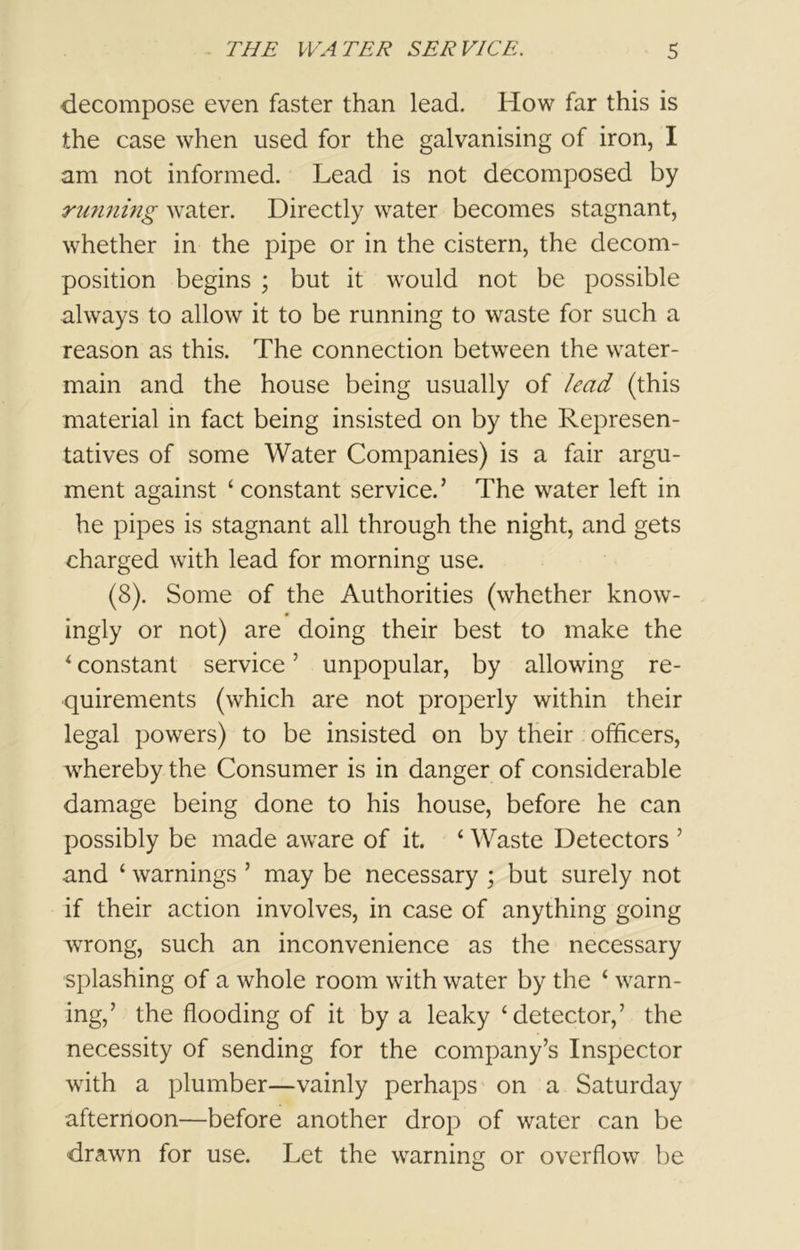 decompose even faster than lead. How far this is the case when used for the galvanising of iron, I am not informed. Lead is not decomposed by running water. Directly water becomes stagnant, whether in the pipe or in the cistern, the decom- position begins ; but it would not be possible always to allow it to be running to waste for such a reason as this. The connection between the water- main and the house being usually of lead (this material in fact being insisted on by the Represen- tatives of some Water Companies) is a fair argu- ment against ‘constant service.’ The water left in he pipes is stagnant all through the night, and gets charged with lead for morning use. (8). Some of the Authorities (whether know- 0 ingly or not) are doing their best to make the ‘ constant service ’ unpopular, by allowing re- quirements (which are not properly within their legal powers) to be insisted on by their officers, whereby the Consumer is in danger of considerable damage being done to his house, before he can possibly be made aware of it. ‘ Waste Detectors ’ and ‘ warnings ’ may be necessary ; but surely not if their action involves, in case of anything going wrong, such an inconvenience as the necessary splashing of a whole room with water by the ‘ warn- ing,’ the flooding of it by a leaky ‘detector,’ the necessity of sending for the company’s Inspector with a plumber—vainly perhaps on a Saturday afternoon—before another drop of water can be drawn for use. Let the warning or overflow be
