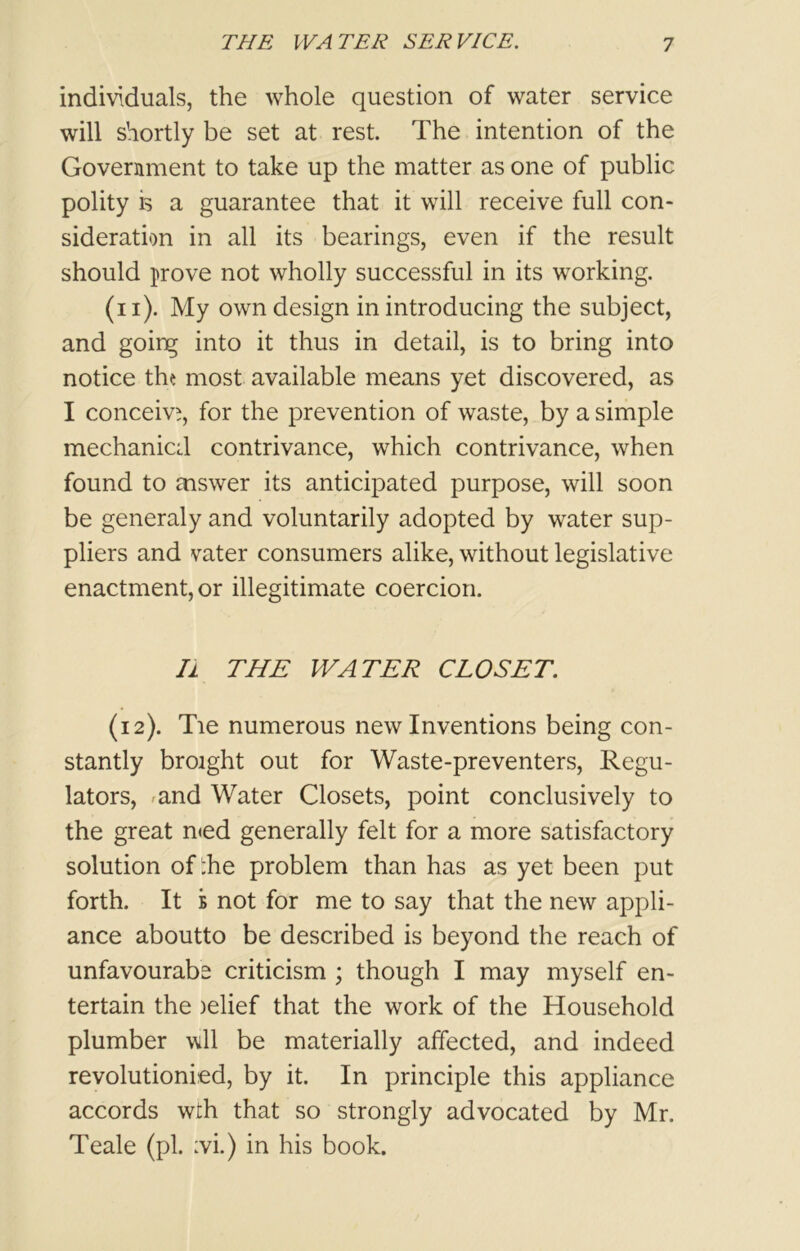 individuals, the whole question of water service will shortly be set at rest. The intention of the Government to take up the matter as one of public polity is a guarantee that it will receive full con- sideration in all its bearings, even if the result should prove not wholly successful in its working. (n). My own design in introducing the subject, and going into it thus in detail, is to bring into notice the most available means yet discovered, as I conceive, for the prevention of waste, by a simple mechanic;! contrivance, which contrivance, when found to aiswer its anticipated purpose, will soon be generaly and voluntarily adopted by water sup- pliers and vater consumers alike, without legislative enactment, or illegitimate coercion. Ii THE WATER CLOSET. (12). Tie numerous new Inventions being con- stantly broight out for Waste-preventers, Regu- lators, and Water Closets, point conclusively to the great n<ed generally felt for a more satisfactory solution of :he problem than has as yet been put forth. It b not for me to say that the new appli- ance aboutto be described is beyond the reach of unfavourabe criticism ; though I may myself en- tertain the )elief that the work of the Household plumber wll be materially affected, and indeed revolutionied, by it. In principle this appliance accords wth that so strongly advocated by Mr. Teale (pi. :vi.) in his book.