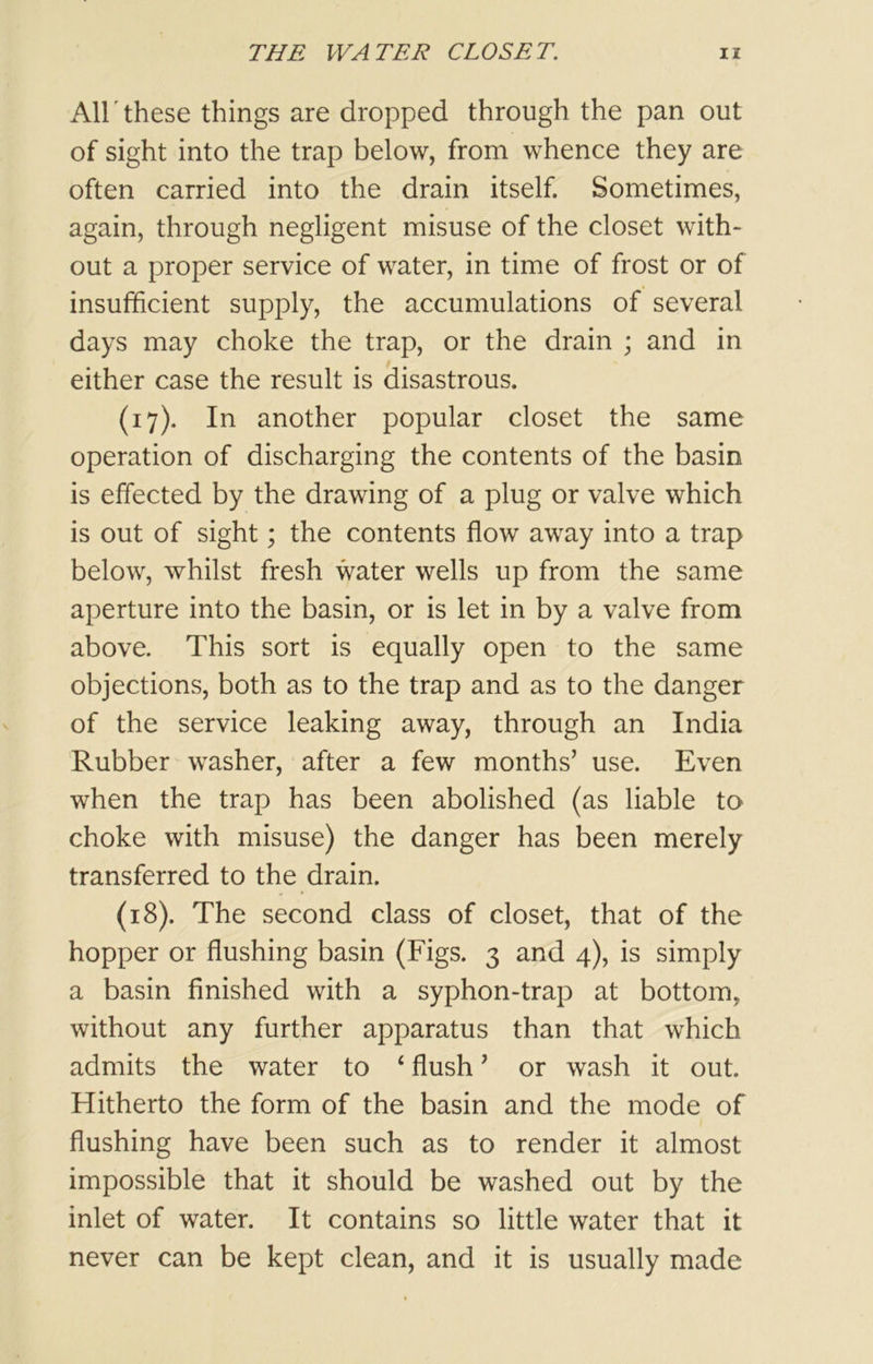 All these things are dropped through the pan out of sight into the trap below, from whence they are often carried into the drain itself. Sometimes, again, through negligent misuse of the closet with- out a proper service of water, in time of frost or of insufficient supply, the accumulations of several days may choke the trap, or the drain ; and in either case the result is disastrous. (17) . In another popular closet the same operation of discharging the contents of the basin is effected by the drawing of a plug or valve which is out of sight; the contents flow away into a trap below, whilst fresh water wells up from the same aperture into the basin, or is let in by a valve from above. This sort is equally open to the same objections, both as to the trap and as to the danger of the service leaking away, through an India Rubber washer, after a few months’ use. Even when the trap has been abolished (as liable to choke with misuse) the danger has been merely transferred to the drain. (18) . The second class of closet, that of the hopper or flushing basin (Figs. 3 and 4), is simply a basin finished with a syphon-trap at bottom, without any further apparatus than that which admits the water to 1 flush ’ or wash it out. Hitherto the form of the basin and the mode of flushing have been such as to render it almost impossible that it should be washed out by the inlet of water. It contains so little water that it never can be kept clean, and it is usually made