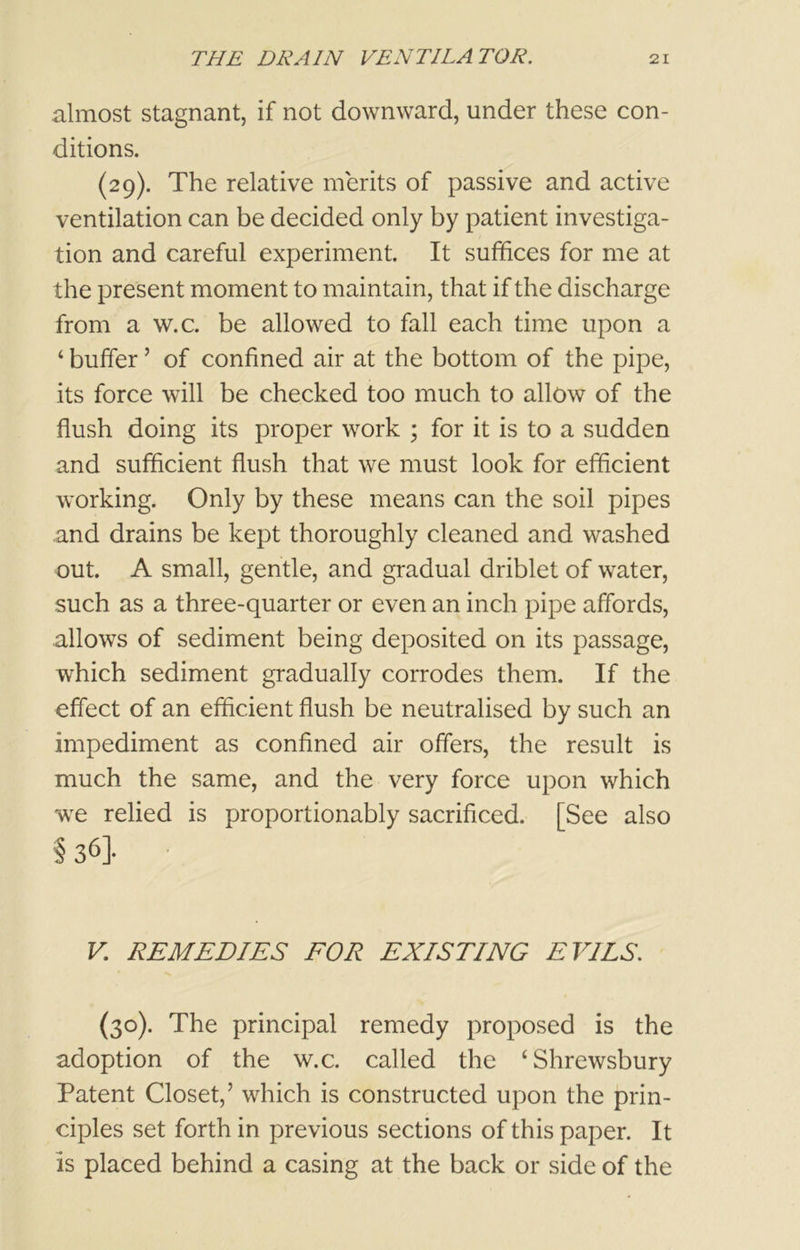 almost stagnant, if not downward, under these con- ditions. (29). The relative merits of passive and active ventilation can be decided only by patient investiga- tion and careful experiment. It suffices for me at the present moment to maintain, that if the discharge from a w.c. be allowed to fall each time upon a ‘ buffer ’ of confined air at the bottom of the pipe, its force will be checked too much to allow of the flush doing its proper work ; for it is to a sudden and sufficient flush that we must look for efficient working. Only by these means can the soil pipes and drains be kept thoroughly cleaned and washed out. A small, gentle, and gradual driblet of water, such as a three-quarter or even an inch pipe affords, allows of sediment being deposited on its passage, which sediment gradually corrodes them. If the effect of an efficient flush be neutralised by such an impediment as confined air offers, the result is much the same, and the very force upon which we relied is proportionably sacrificed. [See also §36]- V. REMEDIES FOR EXISTING EVILS. (30). The principal remedy proposed is the adoption of the w.c. called the ‘Shrewsbury Patent Closet,’ which is constructed upon the prin- ciples set forth in previous sections of this paper. It is placed behind a casing at the back or side of the