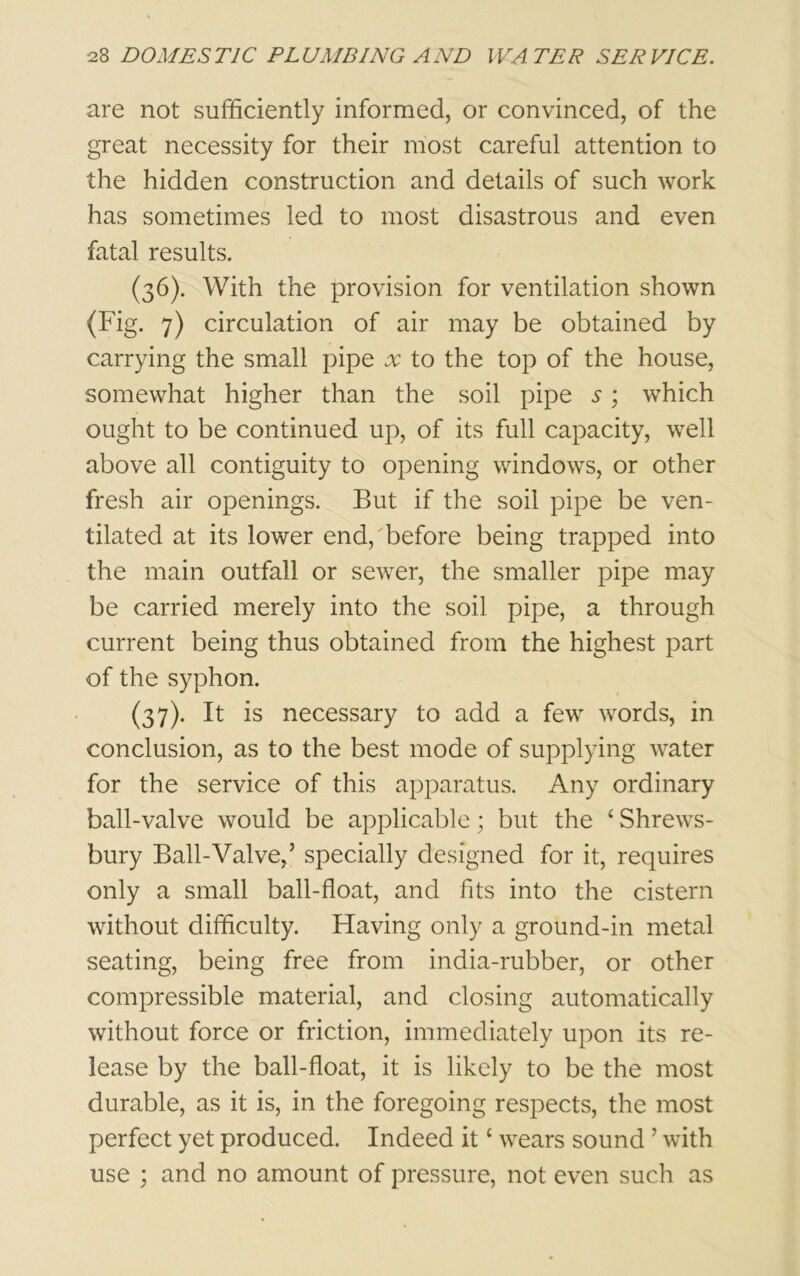 are not sufficiently informed, or convinced, of the great necessity for their most careful attention to the hidden construction and details of such work has sometimes led to most disastrous and even fatal results. (36) . With the provision for ventilation shown (Fig. 7) circulation of air may be obtained by carrying the small pipe x to the top of the house, somewhat higher than the soil pipe s; which ought to be continued up, of its full capacity, well above all contiguity to opening windows, or other fresh air openings. But if the soil pipe be ven- tilated at its lower end/before being trapped into the main outfall or sewer, the smaller pipe may be carried merely into the soil pipe, a through current being thus obtained from the highest part of the syphon. (37) . It is necessary to add a few words, in conclusion, as to the best mode of supplying water for the service of this apparatus. Any ordinary ball-valve would be applicable; but the ‘Shrews- bury Ball-Valve,’ specially designed for it, requires only a small ball-float, and fits into the cistern without difficulty. Having only a ground-in metal seating, being free from india-rubber, or other compressible material, and closing automatically without force or friction, immediately upon its re- lease by the ball-float, it is likely to be the most durable, as it is, in the foregoing respects, the most perfect yet produced. Indeed it ‘ wears sound ’ with use ; and no amount of pressure, not even such as