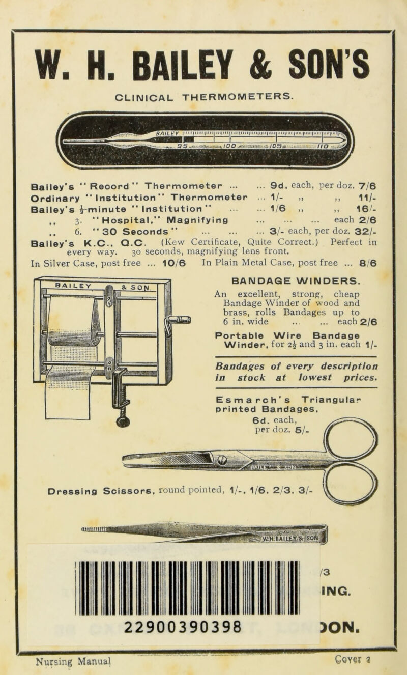 W. H. BAILEY & SON'S CLINICAL THERMOMETERS. Bailey's Record” Thermometer 9d. each, per doz. 7/6 Ordinary Institution” Thermometer 1/- „ ,, 11/. Bailey's ^-minute “ Institution ” ... ... 1/6 ,, ,, 16/- .. 3. Hospital.” Magnifying each 2/6 .. 6. 30 Seconds 3/-each, per doz. 32/- Bailey's K.C.. Q.C. (Kew Certificate, Quite Correct.) Perfect in every way. 30 seconds, magnifying lens front. In Silver Case, post free ... 10/6 In Plain Metal Case, post free ... 8/6 Dressing Scissors, round pointed, 1/.. 1/6. 2/3. 3/- BANDAGE WINDERS. An excellent, strong, cheap Bandage Winder of wood and brass, rolls Bandages up to 6 in. wide ... ... each 2/6 Portable Wire Bandage Winder, for 2J and 3 in. each 1/. Bandages of every description in stock at lowest prices. Esmarch’s Triangular printed Bandages. 6d. each, per doz. 6/- 22900390398 13 ING. )ON. Nursing Manual Coyer a