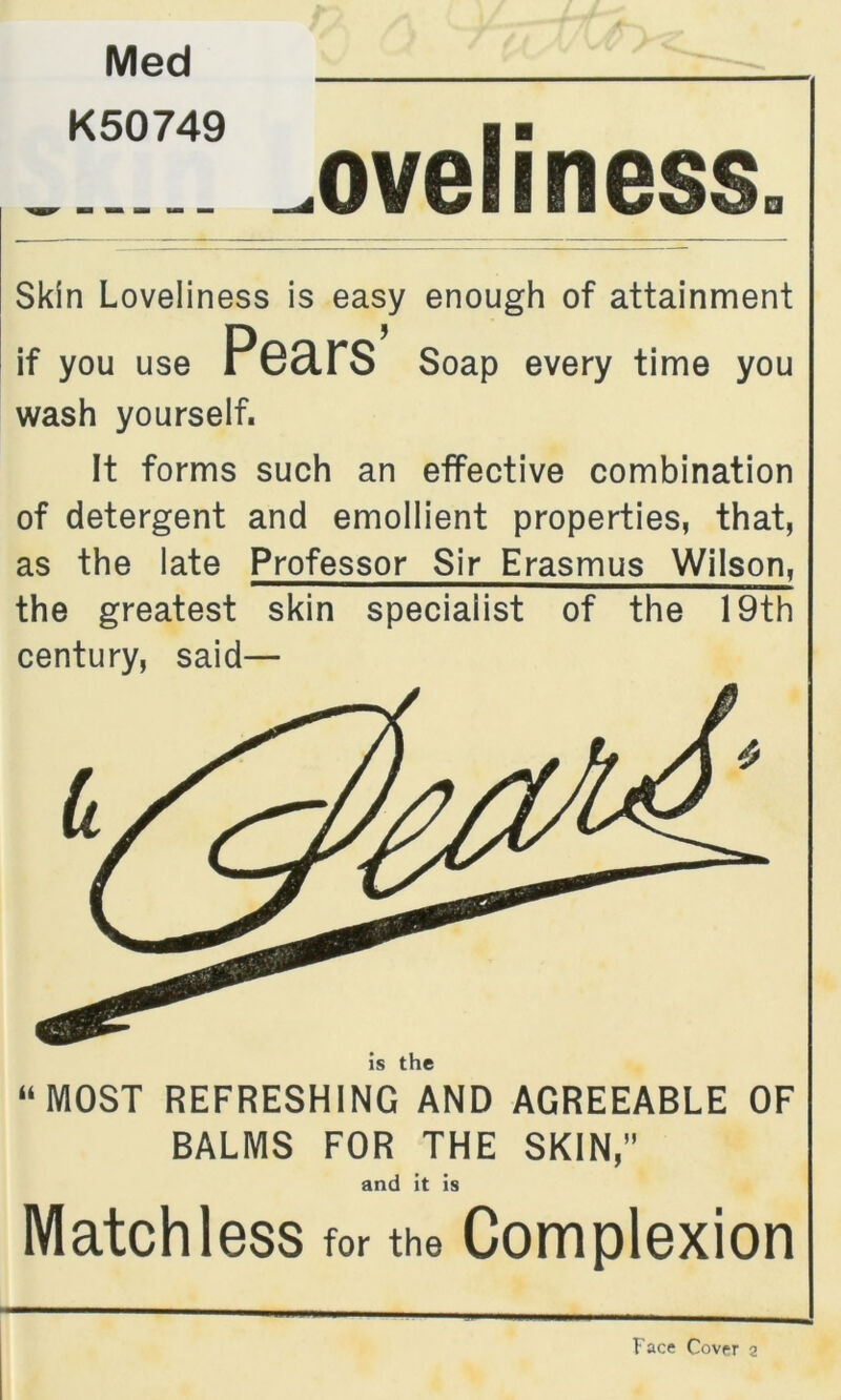Med K50749 _oveliness. Skin Loveliness is easy enough of attainment wash yourself. It forms such an effective combination of detergent and emollient properties, that, as the late Professor Sir Erasmus Wilson, the greatest skin specialist of the 19th century, said— “MOST REFRESHING AND AGREEABLE OF BALMS FOR THE SKIN,” Matchless for the Complexion if you use every time you is the and it is