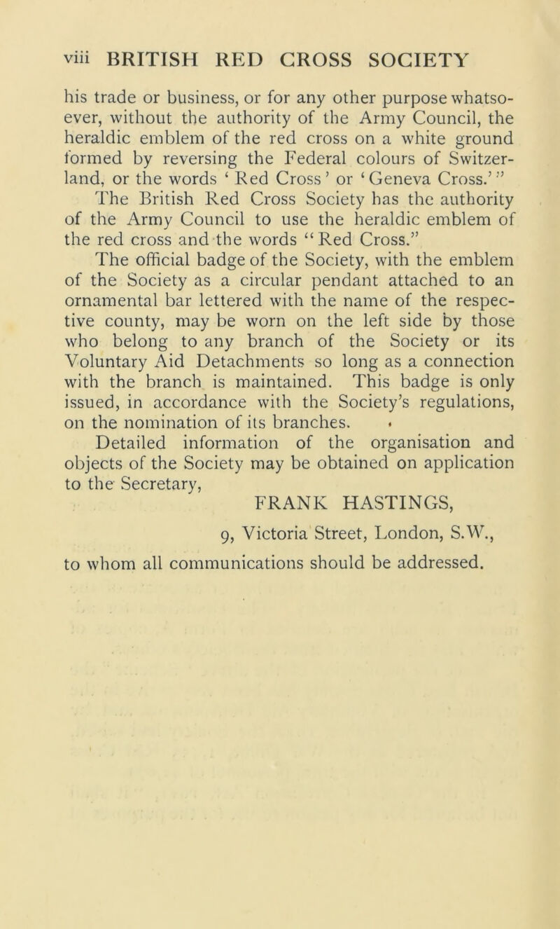 his trade or business, or for any other purpose whatso- ever, without the authority of the Army Council, the heraldic emblem of the red cross on a white ground formed by reversing the Federal colours of Switzer- land, or the words ‘ Red Cross’ or ‘Geneva Cross.’” The British Red Cross Society has the authority of the Army Council to use the heraldic emblem of the red cross and the words “Red Cross.” The official badge of the Society, with the emblem of the Society as a circular pendant attached to an ornamental bar lettered with the name of the respec- tive county, may be worn on the left side by those who belong to any branch of the Society or its Voluntary Aid Detachments so long as a connection with the branch is maintained. This badge is only issued, in accordance with the Society’s regulations, on the nomination of its branches. Detailed information of the organisation and objects of the Society may be obtained on application to the Secretary, FRANK HASTINGS, 9, Victoria Street, London, S.W., to whom all communications should be addressed.