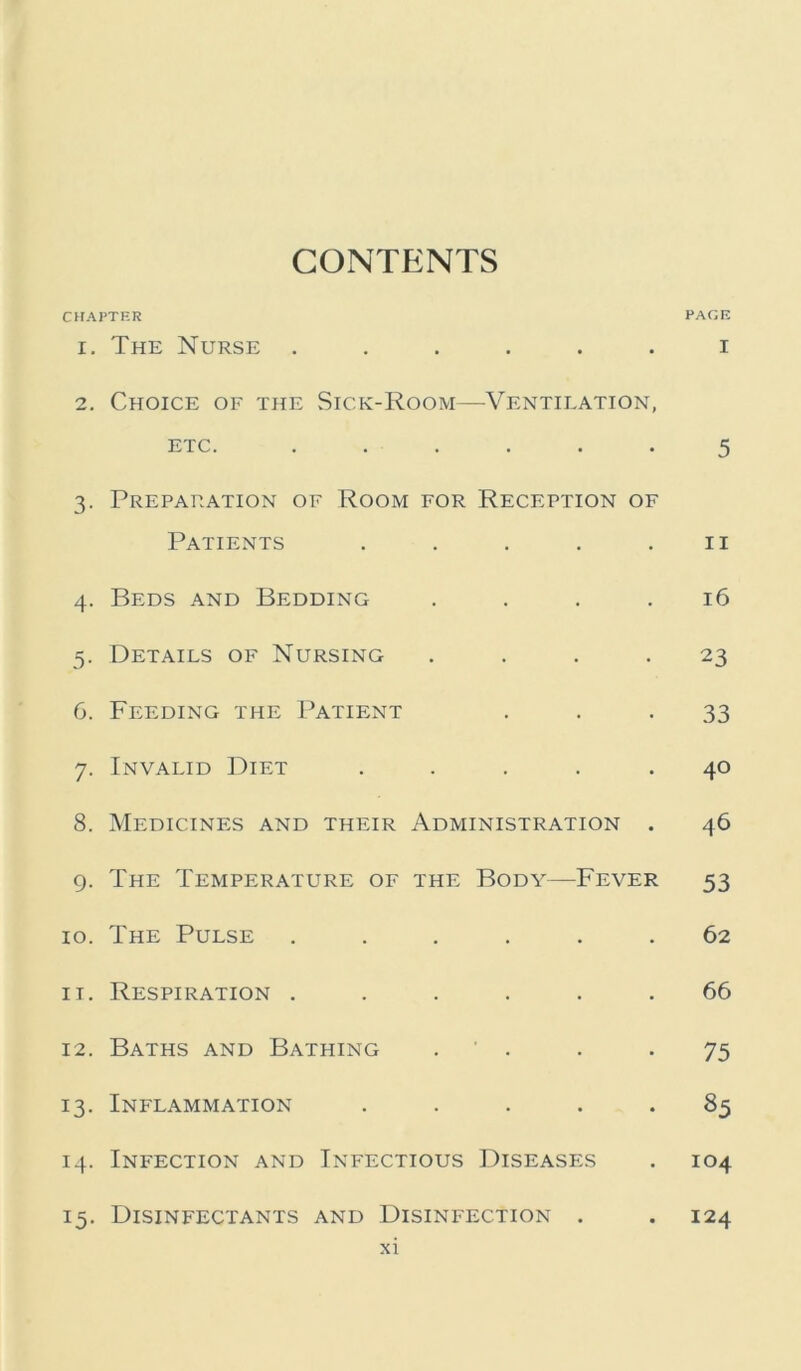 CONTENTS CHAPTER PAGE 1. The Nurse ...... i 2. Choice of the Sick-Room—Ventilation, etc. ...... 5 3. Preparation of Room for Reception of Patients . . . . .11 4. Beds and Bedding .... 16 5. Details of Nursing .... 23 6. Feeding the Patient 33 7. Invalid Diet ..... 40 8. Medicines and their Administration . 46 9. The Temperature of the Body—Fever 53 10. The Pulse ...... 62 11. Respiration ...... 66 12. Baths and Bathing . . *75 13. Inflammation ..... 85 14. Infection and Infectious Diseases . 104 15. Disinfectants and Disinfection . . 124