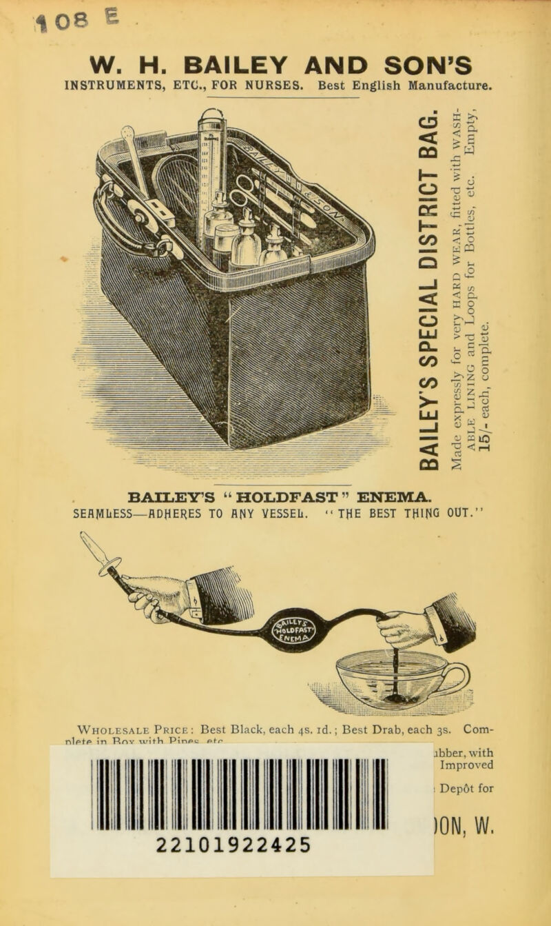 % OB £ W. H. BAILEY AND SON’S INSTRUMENTS, ETC., FOR NURSES. Best English Manufacture. . CD < 00 o LU Q_ 00 CO < 00 as >> 2 a ' W U V V- JJ X 5 < 0 WP3 Q <2 « c/) < Oh E o > 5 3 £ r c/J *- io £ r « = f X . % « 3. <d 31 13 ^ i re BAILEYS “HOLDFAST” ENEMA. SEAMLESS—ADHERES TO ANY VESSEL. 11 THE BEST THING OUT.” Wholesale Price : Best Black, each 4s. id.; Best Drab, each 3s. Com- nlptp in Rr»Y with PinPe jbber, with Improved i Dep6t for 22101922425 ion. w.