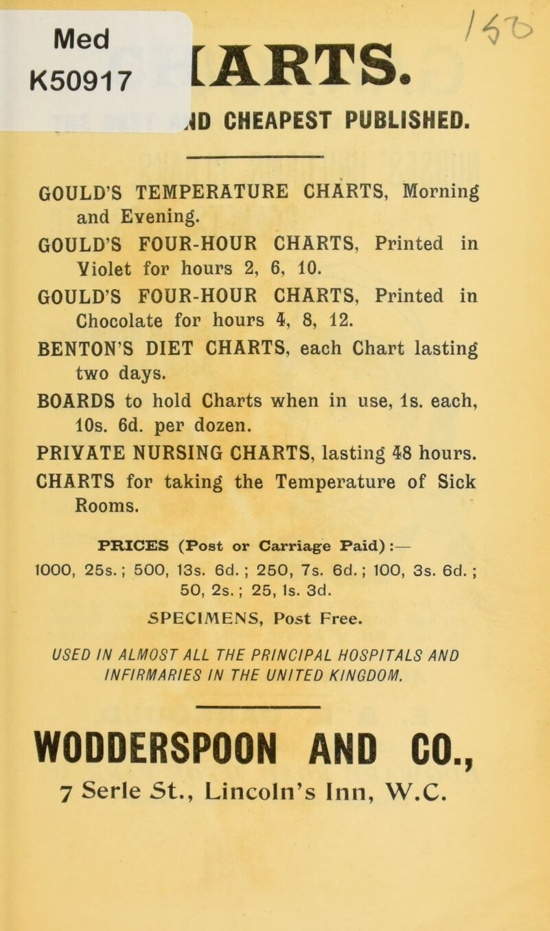 Med K50917 [ARTS. AD CHEAPEST PUBLISHED. GOULD’S TEMPERATURE CHARTS, Morning and Evening. GOULD’S FOUR-HOUR CHARTS, Printed in Violet for hours 2, 6, 10. GOULD’S FOUR-HOUR CHARTS, Printed in Chocolate for hours 4, 8, 12. BENTON’S DIET CHARTS, each Chart lasting two days. BOARDS to hold Charts when in use, Is. each, 10s. 6d. per dozen. PRIVATE NURSING CHARTS, lasting 48 hours. CHARTS for taking the Temperature of Sick Rooms. PRICES (Post or Carriage Paid) :— 1000, 25s.; 500, 13s. 6d. ; 250, 7s. 6d. ; 100, 3s. 6d. ; 50, 2s.; 25, Is. 3d. SPECIMENS, Post Free. USED IN ALMOST ALL THE PRINCIPAL HOSPITALS AND INFIRMARIES IN THE UNITED KINGDOM. WODDERSPOON AND CO., 7 Serle St., Lincoln’s Inn, W.C.