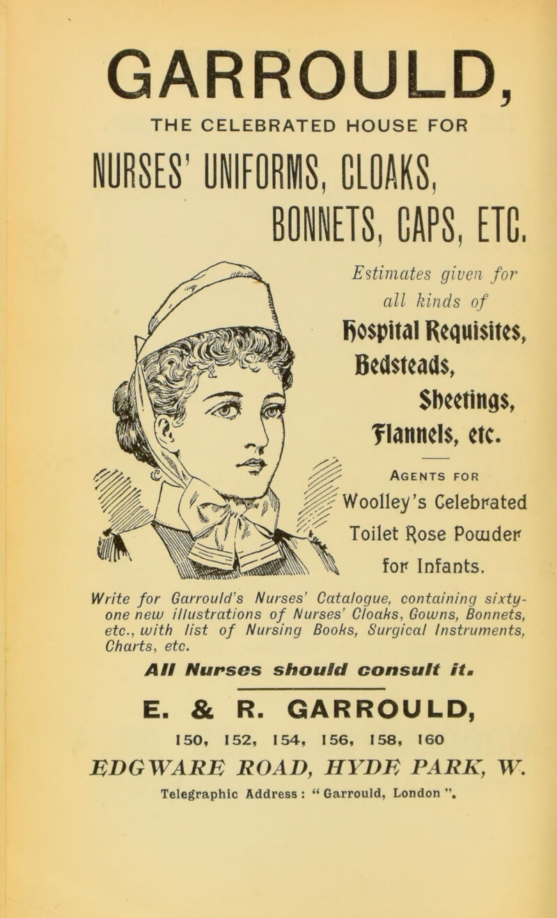 GARROULD, THE CELEBRATED HOUSE FOR UNIFORMS, CLOAKS, BONNETS, CAPS, ETC, Estimates given for all kinds of hospital Requisites, Bedsteads, Sheetings, flannels, etc. Agents for ’’s Celebrated Toilet Kose Pouider for Infants. Write for Gcirrould’s Nurses’ Catalogue, containing sixty- one new illustrations of Nurses’ Cloaks, Gowns, Bonnets, etc., with list of Nursing Books, Surgical Instruments, Charts, etc. All Nurses should consult it. E. & R. GARROULD, 150, 152, 154, 156, 158, 160 EDGWARE ROAD, HYDE PARK, W. Telegraphic Address : “ Garrould, London