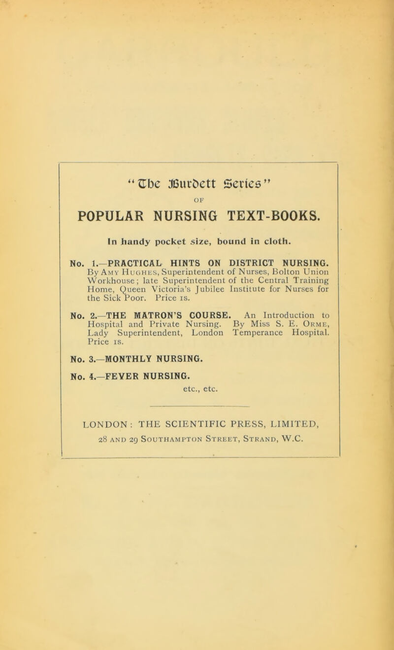 “Gbe JBuvfcctt Sevies” OF POPULAR NURSING TEXT-BOOKS. In handy pocket size, bound in cloth. No. 1.—PRACTICAL HINTS ON DISTRICT NURSING. By Amy Hughes, Superintendent of Nurses, Bolton Union Workhouse; late Superintendent of the Central Training Home, Queen Victoria’s Jubilee Institute for Nurses for the Sick Poor. Price is. No. 2.—THE MATRON'S COURSE. An Introduction to Hospital and Private Nursing. By Miss S. E. Orme, Lady Superintendent, London Temperance Hospital. Price is. No. 3.—MONTHLY NURSING. No. 4.—FEYER NURSING. etc., etc. LONDON: THE SCIENTIFIC PRESS, LIMITED,