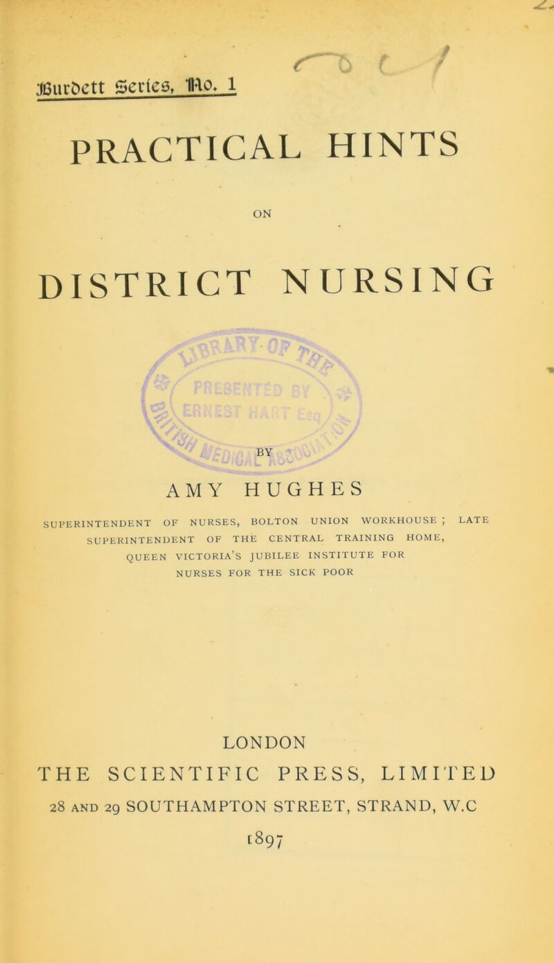 •mimvtt Series, mo. l PRACTICAL HINTS ON DISTRICT NURSING 7> BY AMY HUGHES SUPERINTENDENT OF NURSES, BOLTON UNION WORKHOUSE \ LATE SUPERINTENDENT OF THE CENTRAL TRAINING HOME, QUEEN VICTORIA’S JUBILEE INSTITUTE FOR NURSES FOR THE SICK POOR LONDON THE SCIENTIFIC PRESS, LIMITED