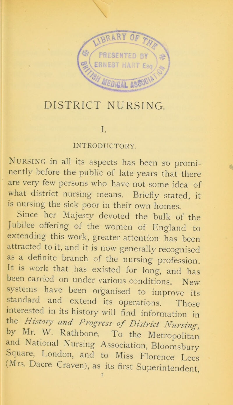 DISTRICT NURSING. I. INTRODUCTORY. NURSING in all its aspects has been so promi- nently before the public of late years that there are very few persons who have not some idea of what district nursing means. Briefly stated, it is nursing the sick poor in their own homes. Since her Majesty devoted the bulk of the Jubilee offering of the women of England to extending this work, greater attention has been attracted to it, and it is now generally recognised as a definite branch of the nursing profession. It is work that has existed for long, and has been carried on under various conditions. New systems have been organised to improve its standard and extend its operations. Those interested in its history will find information in the History and Progress of District Nursing, by Mr. W. Rathbone. To the Metropolitan and National Nursing Association, Bloomsbury Square, London, and to Miss Florence Lees (Mrs. Dacre Craven), as its first Superintendent X