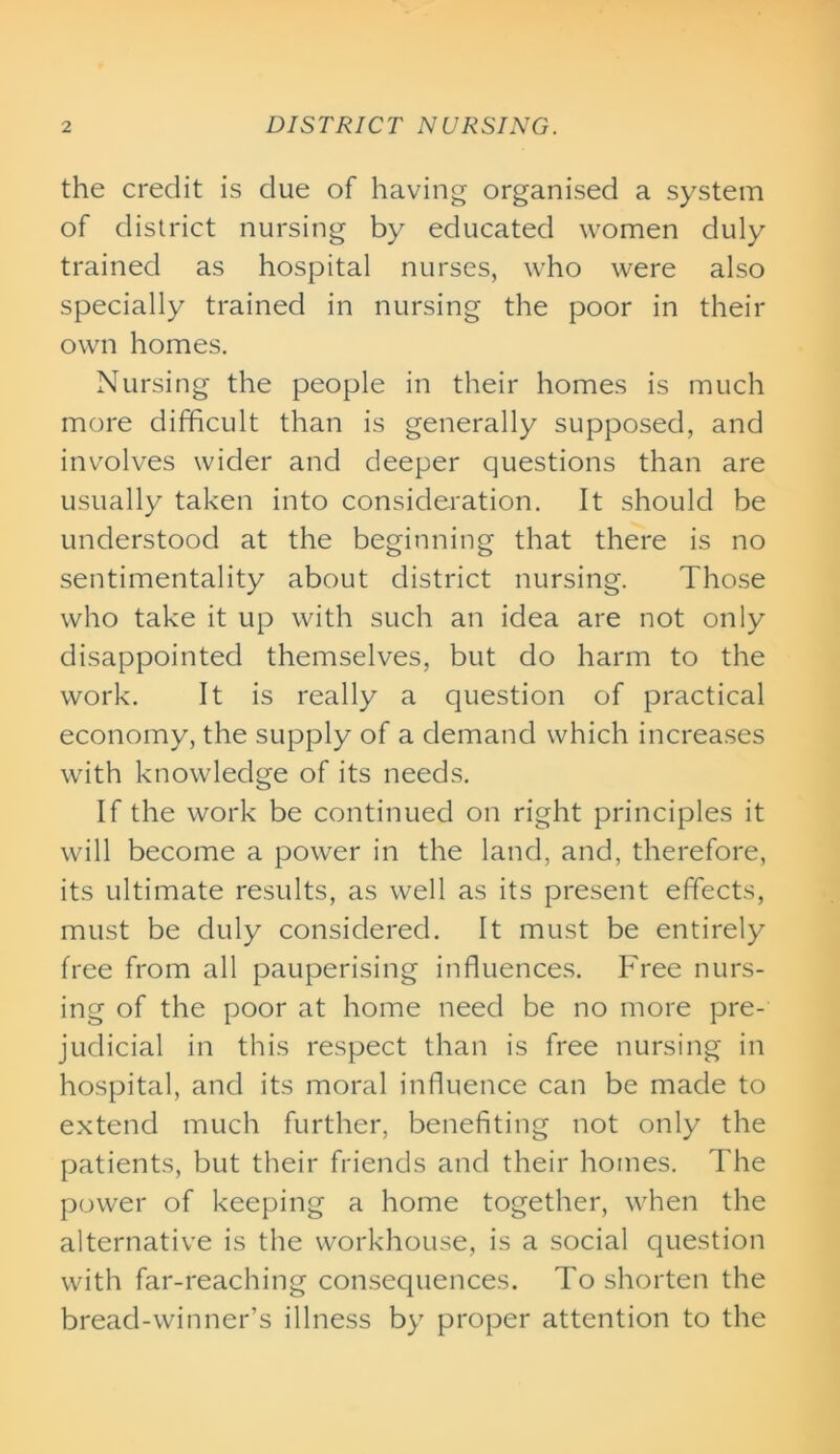 the credit is due of having organised a system of district nursing by educated women duly trained as hospital nurses, who were also specially trained in nursing the poor in their own homes. Nursing the people in their homes is much more difficult than is generally supposed, and involves wider and deeper questions than are usually taken into consideration. It should be understood at the beginning that there is no sentimentality about district nursing. Those who take it up with such an idea are not only disappointed themselves, but do harm to the work. It is really a question of practical economy, the supply of a demand which increases with knowledge of its needs. If the work be continued on right principles it will become a power in the land, and, therefore, its ultimate results, as well as its present effects, must be duly considered. It must be entirely free from all pauperising influences. Free nurs- ing of the poor at home need be no more pre- judicial in this respect than is free nursing in hospital, and its moral influence can be made to extend much further, benefiting not only the patients, but their friends and their homes. The power of keeping a home together, when the alternative is the workhouse, is a social question with far-reaching consequences. To shorten the bread-winner’s illness by proper attention to the