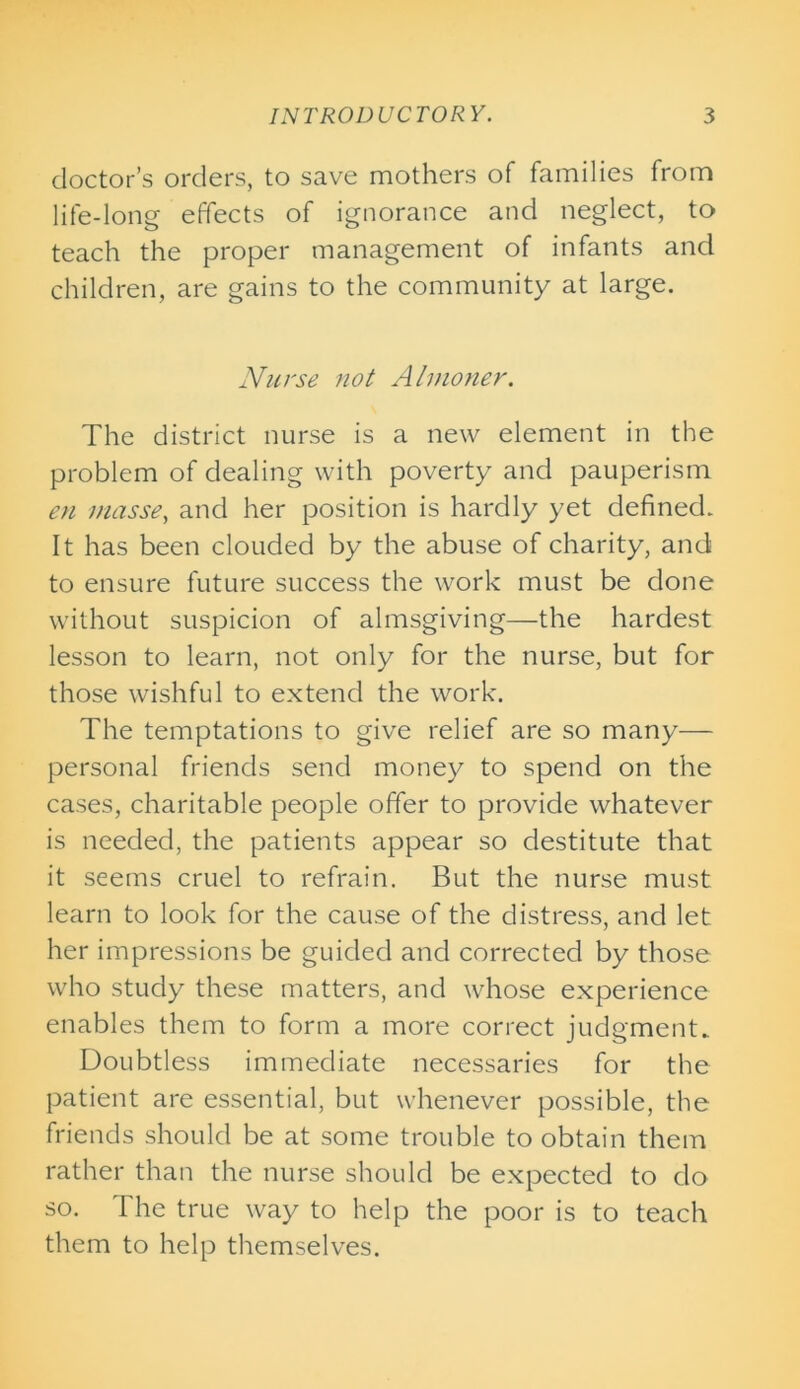 doctor’s orders, to save mothers of families from life-long effects of ignorance and neglect, to teach the proper management of infants and children, are gains to the community at large. Nurse not Almoner. The district nurse is a new element in the problem of dealing with poverty and pauperism en masse, and her position is hardly yet defined. It has been clouded by the abuse of charity, and to ensure future success the work must be done without suspicion of almsgiving—the hardest lesson to learn, not only for the nurse, but for those wishful to extend the work. The temptations to give relief are so many— personal friends send money to spend on the cases, charitable people offer to provide whatever is needed, the patients appear so destitute that it seems cruel to refrain. But the nurse must learn to look for the cause of the distress, and let her impressions be guided and corrected by those who study these matters, and whose experience enables them to form a more correct judgment. Doubtless immediate necessaries for the patient are essential, but whenever possible, the friends should be at some trouble to obtain them rather than the nurse should be expected to do so. The true way to help the poor is to teach them to help themselves.