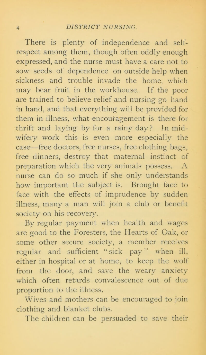 There is plenty of independence and self- respect among them, though often oddly enough expressed, and the nurse must have a care not to sow seeds of dependence on outside help when sickness and trouble invade the home, which may bear fruit in the workhouse. If the poor are trained to believe relief and nursing go hand in hand, and that everything will be provided for them in illness, what encouragement is there for thrift and laying by for a rainy day? In mid- wifery work this is even more especially the case—free doctors, free nurses, free clothing bags, free dinners, destroy that maternal instinct of preparation which the very animals possess. A nurse can do so much if she only understands how important the subject is. Brought face to face with the effects of imprudence by sudden illness, many a man will join a club or benefit society on his recovery. By regular payment when health and wages are good to the Foresters, the Hearts of Oak, or some other secure society, a member receives regular and sufficient “sick pay” when ill, either in hospital or at home, to keep the wolf from the door, and save the weary anxiety which often retards convalescence out of due proportion to the illness. Wives and mothers can be encouraged to join clothing and blanket clubs. The children can be persuaded to save their