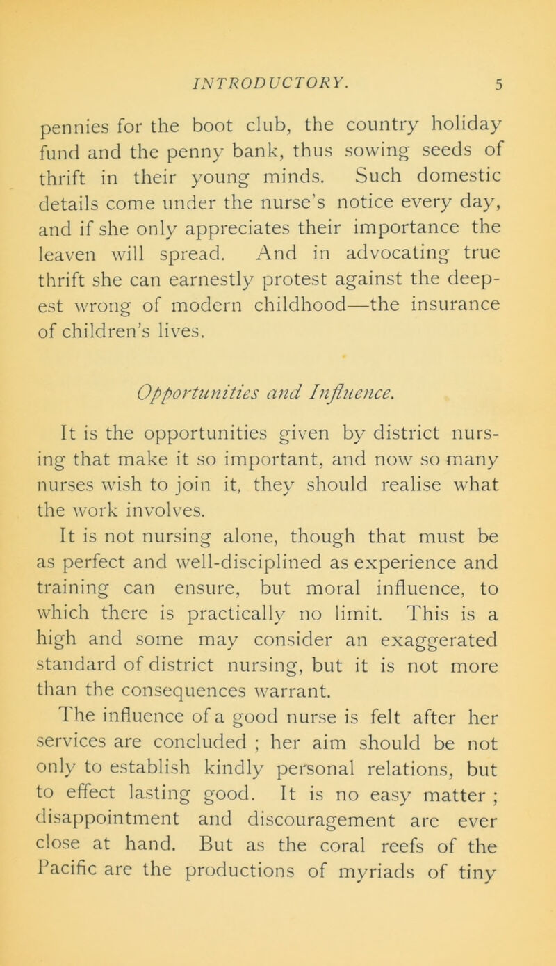 pennies for the boot club, the country holiday fund and the penny bank, thus sowing seeds of thrift in their young minds. Such domestic details come under the nurse’s notice every day, and if she only appreciates their importance the leaven will spread. And in advocating true thrift she can earnestly protest against the deep- est wrong of modern childhood—the insurance of children’s lives. Opportunities and Influence. It is the opportunities given by district nurs- ing that make it so important, and now so many nurses wish to join it, they should realise what the work involves. It is not nursing alone, though that must be as perfect and well-disciplined as experience and training can ensure, but moral influence, to which there is practically no limit. This is a high and some may consider an exaggerated standard of district nursing, but it is not more than the consequences warrant. The influence of a good nurse is felt after her services are concluded ; her aim should be not only to establish kindly personal relations, but to effect lasting good. It is no easy matter ; disappointment and discouragement are ever close at hand. But as the coral reefs of the Pacific are the productions of myriads of tiny