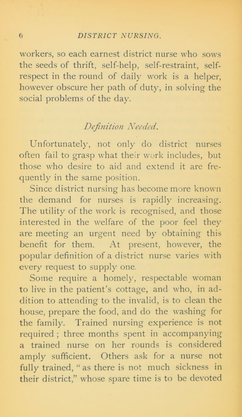 workers, so each earnest district nurse who sows the seeds of thrift, self-help, self-restraint, self- respect in the round of daily work is a helper, however obscure her path of duty, in solving the social problems of the day. Definition Needed. Unfortunately, not only do district nurses often fail to grasp what their work includes, but those who desire to aid and extend it are fre- quently in the same position. Since district nursing has become more known the demand for nurses is rapidly increasing. The utility of the work is recognised, and those interested in the welfare of the poor feel they are meeting an urgent need by obtaining this benefit for them. At present, however, the popular definition of a district nurse varies with every request to supply one. Some require a homely, respectable woman to live in the patient’s cottage, and who, in ad- dition to attending to the invalid, is to clean the house, prepare the food, and do the washing for the family. Trained nursing experience is not required ; three months spent in accompanying a trained nurse on her rounds is considered amply sufficient. Others ask for a nurse not fully trained, “ as there is not much sickness in their district,” whose spare time is to be devoted