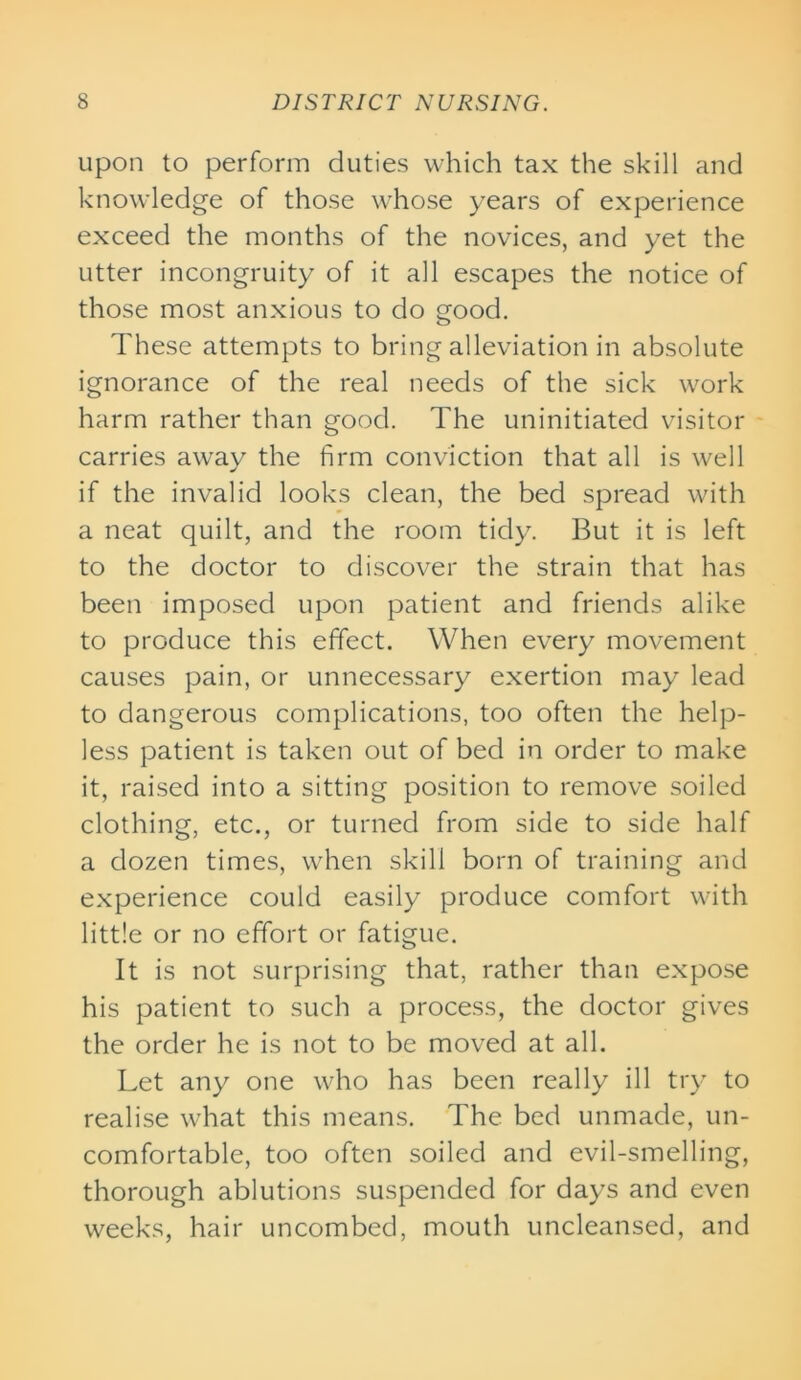 upon to perform duties which tax the skill and knowledge of those whose years of experience exceed the months of the novices, and yet the utter incongruity of it all escapes the notice of those most anxious to do good. These attempts to bring alleviation in absolute ignorance of the real needs of the sick work harm rather than good. The uninitiated visitor carries away the firm conviction that all is well if the invalid looks clean, the bed spread with a neat quilt, and the room tidy. But it is left to the doctor to discover the strain that has been imposed upon patient and friends alike to produce this effect. When every movement causes pain, or unnecessary exertion may lead to dangerous complications, too often the help- less patient is taken out of bed in order to make it, raised into a sitting position to remove soiled clothing, etc., or turned from side to side half a dozen times, when skill born of training and experience could easily produce comfort with little or no effort or fatigue. It is not surprising that, rather than expose his patient to such a process, the doctor gives the order he is not to be moved at all. Let any one who has been really ill try to realise what this means. The bed unmade, un- comfortable, too often soiled and evil-smelling, thorough ablutions suspended for days and even weeks, hair uncombed, mouth uncleansed, and
