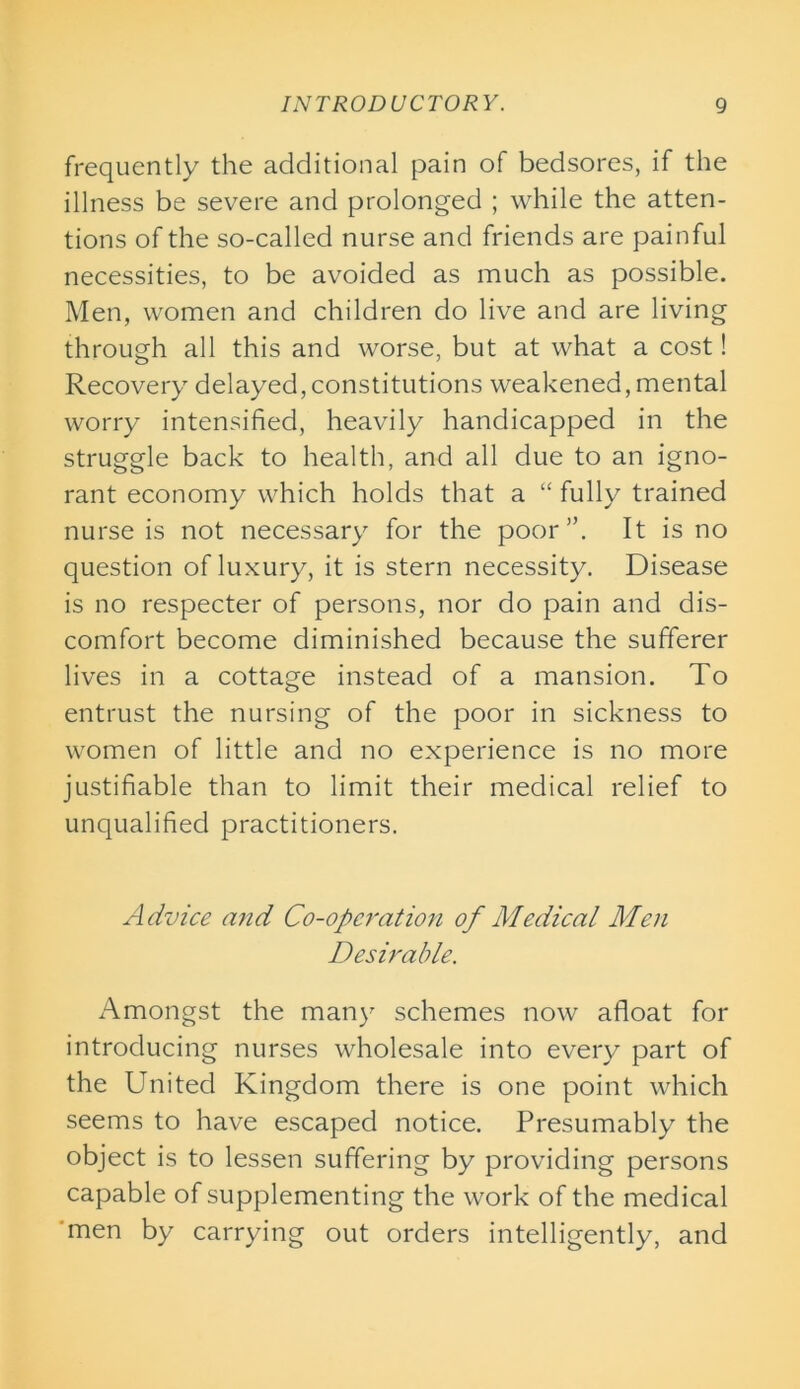 frequently the additional pain of bedsores, if the illness be severe and prolonged ; while the atten- tions of the so-called nurse and friends are painful necessities, to be avoided as much as possible. Men, women and children do live and are living through all this and worse, but at what a cost! Recovery delayed,constitutions weakened, mental worry intensified, heavily handicapped in the struggle back to health, and all due to an igno- rant economy which holds that a “ fully trained nurse is not necessary for the poor”. It is no question of luxury, it is stern necessity. Disease is no respecter of persons, nor do pain and dis- comfort become diminished because the sufferer lives in a cottage instead of a mansion. To entrust the nursing of the poor in sickness to women of little and no experience is no more justifiable than to limit their medical relief to unqualified practitioners. A dvice a?id Co-operation of Medical Men Desirable. Amongst the man)' schemes now afloat for introducing nurses wholesale into every part of the United Kingdom there is one point which seems to have escaped notice. Presumably the object is to lessen suffering by providing persons capable of supplementing the work of the medical men by carrying out orders intelligently, and