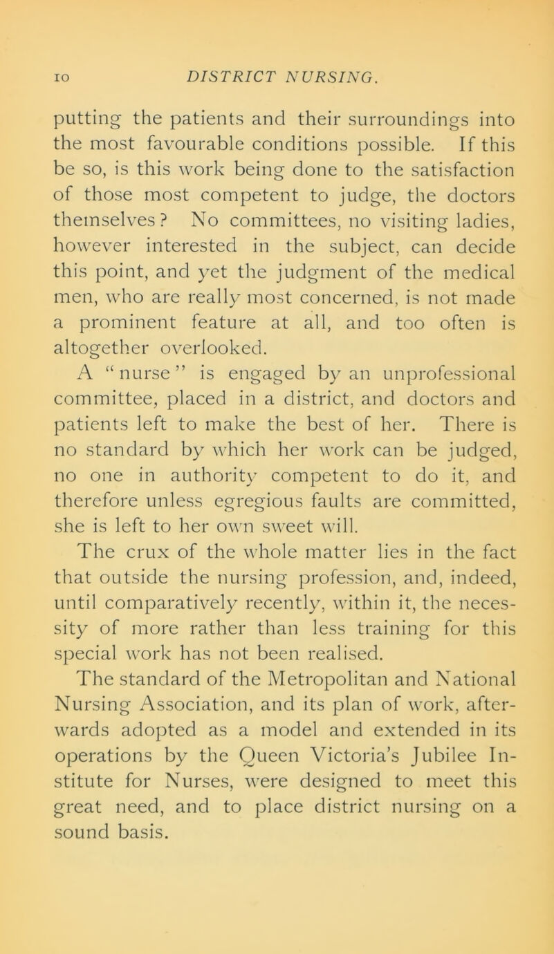 putting the patients and their surroundings into the most favourable conditions possible. If this be so, is this work being done to the satisfaction of those most competent to judge, the doctors themselves? No committees, no visiting ladies, however interested in the subject, can decide this point, and yet the judgment of the medical men, who are really most concerned, is not made a prominent feature at all, and too often is altogether overlooked. A “nurse” is engaged by an unprofessional committee, placed in a district, and doctors and patients left to make the best of her. There is no standard by which her work can be judged, no one in authority competent to do it, and therefore unless egregious faults are committed, she is left to her own sweet will. The crux of the whole matter lies in the fact that outside the nursing profession, and, indeed, until comparatively recently, within it, the neces- sity of more rather than less training for this special work has not been realised. The standard of the Metropolitan and National Nursing Association, and its plan of work, after- wards adopted as a model and extended in its operations by the Queen Victoria’s Jubilee In- stitute for Nurses, were designed to meet this great need, and to place district nursing on a sound basis.