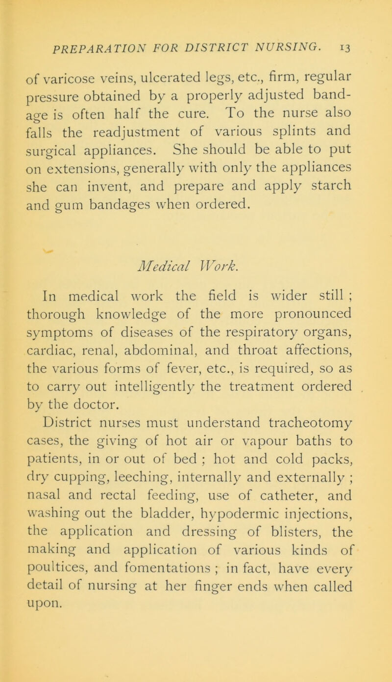 of varicose veins, ulcerated legs, etc., firm, regular pressure obtained by a properly adjusted band- age is often half the cure. To the nurse also o falls the readjustment of various splints and surgical appliances. She should be able to put on extensions, generally with only the appliances she can invent, and prepare and apply starch and gum bandages when ordered. Medical Work. In medical work the field is wider still ; thorough knowledge of the more pronounced symptoms of diseases of the respiratory organs, cardiac, renal, abdominal, and throat affections, the various forms of fever, etc., is required, so as to carry out intelligently the treatment ordered by the doctor. District nurses must understand tracheotomy cases, the giving of hot air or vapour baths to patients, in or out of bed ; hot and cold packs, dry cupping, leeching, internally and externally ; nasal and rectal feeding, use of catheter, and washing out the bladder, hypodermic injections, the application and dressing of blisters, the making and application of various kinds of poultices, and fomentations ; in fact, have every detail of nursing at her finger ends when called upon.