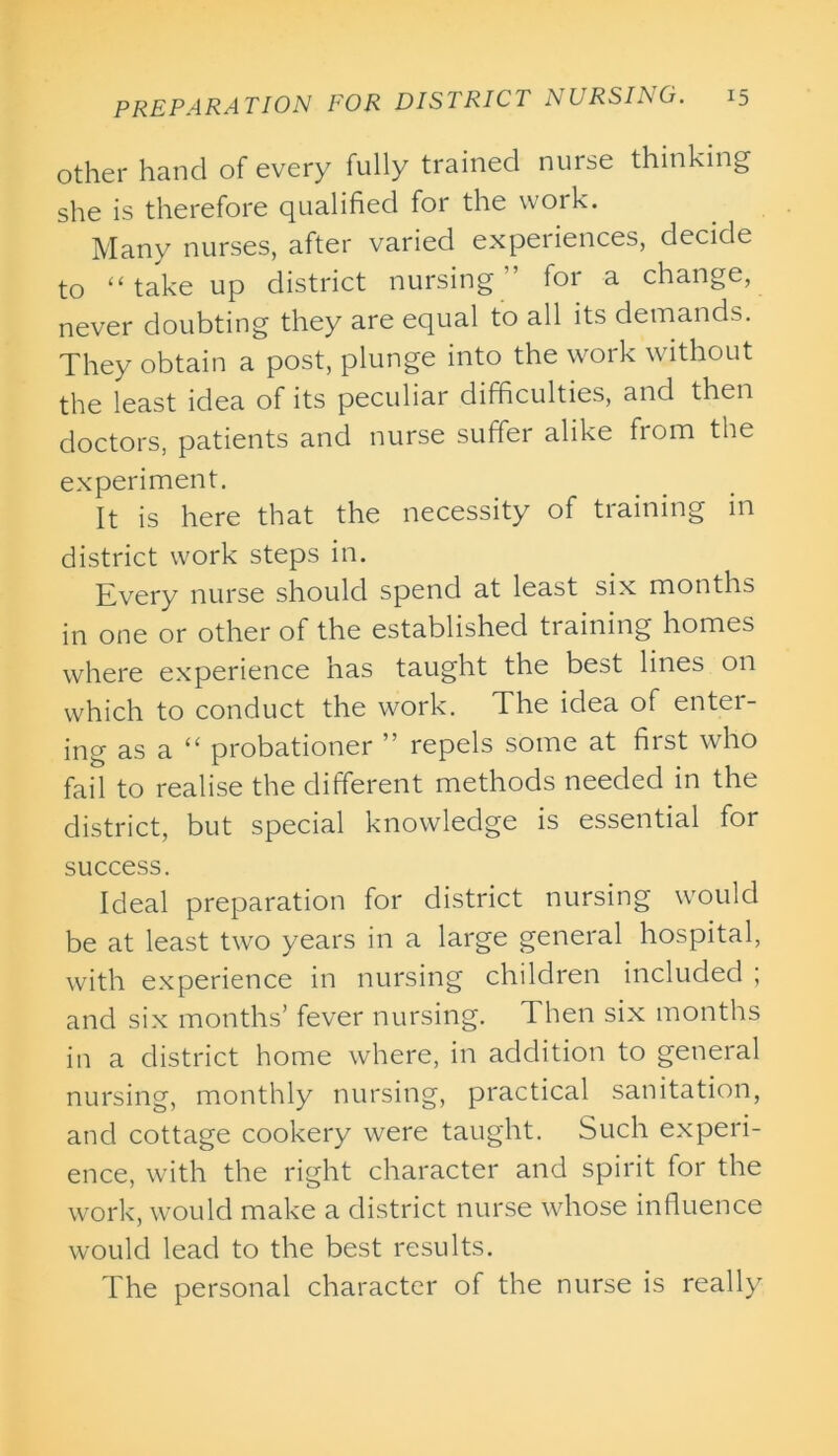 other hand of every fully trained nurse thinking she is therefore qualified for the work. Many nurses, after varied experiences, decide to “ take up district nursing” for a change, never doubting they are equal to all its demands. They obtain a post, plunge into the work without the least idea of its peculiar difficulties, and then doctors, patients and nurse suffer alike from the experiment. It is here that the necessity of training in district work steps in. Every nurse should spend at least six months in one or other of the established training homes where experience has taught the best lines on which to conduct the work. The idea of entei- ing as a “ probationer ” repels some at first who fail to realise the different methods needed in the district, but special knowledge is essential for success. Ideal preparation for district nursing would be at least two years in a large general hospital, with experience in nursing children included ; and six months’ fever nursing. Then six months in a district home where, in addition to general nursing, monthly nursing, practical sanitation, and cottage cookery were taught. Such experi- ence, with the right character and spirit for the work, would make a district nurse whose influence would lead to the best results. The personal character of the nurse is really