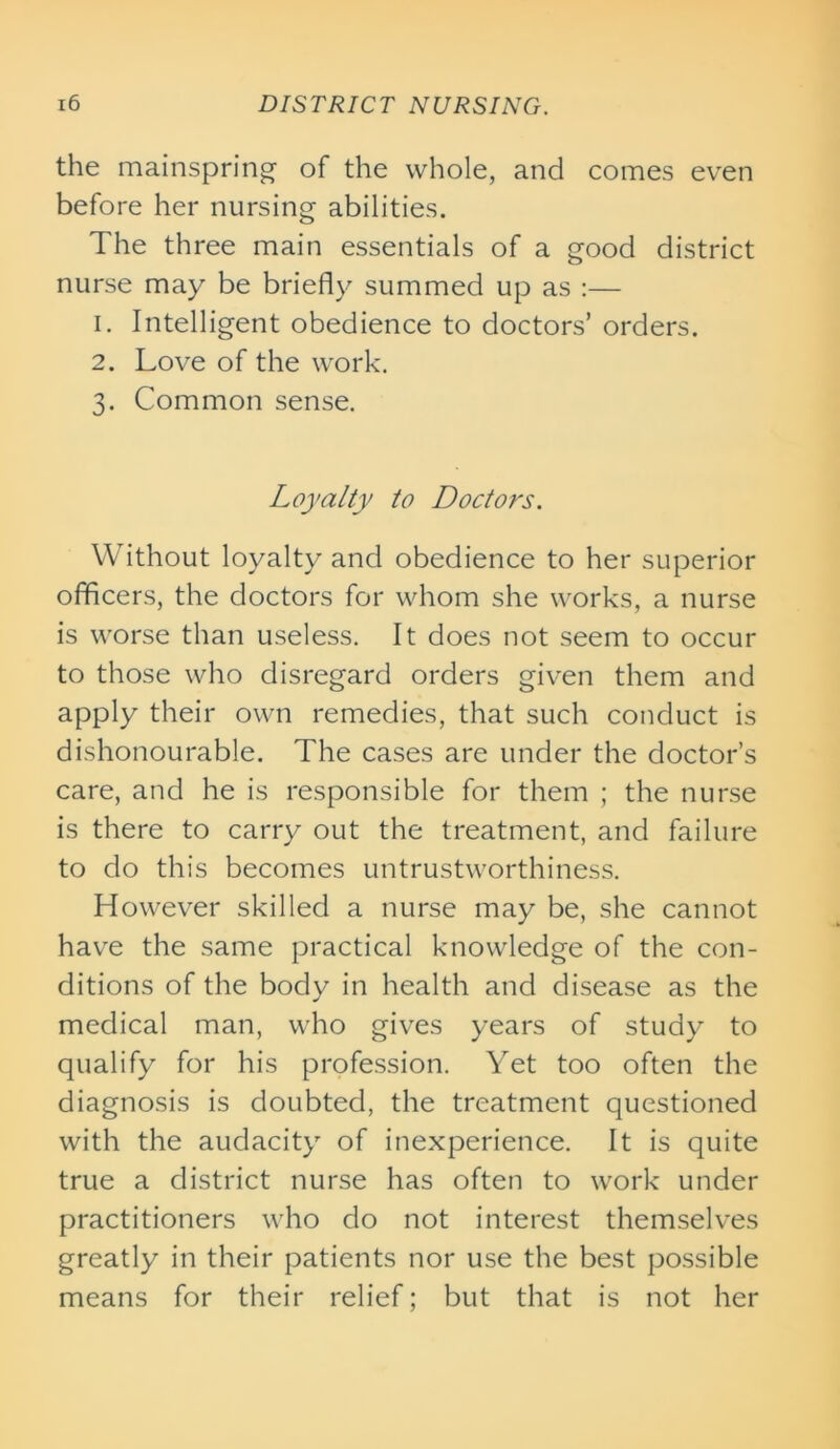 the mainspring- of the whole, and comes even before her nursing abilities. The three main essentials of a good district nurse may be briefly summed up as :— 1. Intelligent obedience to doctors’ orders. 2. Love of the work. 3. Common sense. Loyalty to Doctors. Without loyalty and obedience to her superior officers, the doctors for whom she works, a nurse is worse than useless. It does not seem to occur to those who disregard orders given them and apply their own remedies, that such conduct is dishonourable. The cases are under the doctor’s care, and he is responsible for them ; the nurse is there to carry out the treatment, and failure to do this becomes untrustworthiness. However skilled a nurse may be, she cannot have the same practical knowledge of the con- ditions of the body in health and disease as the medical man, who gives years of study to qualify for his profession. Yet too often the diagnosis is doubted, the treatment questioned with the audacity of inexperience. It is quite true a district nurse has often to work under practitioners who do not interest themselves greatly in their patients nor use the best possible means for their relief; but that is not her