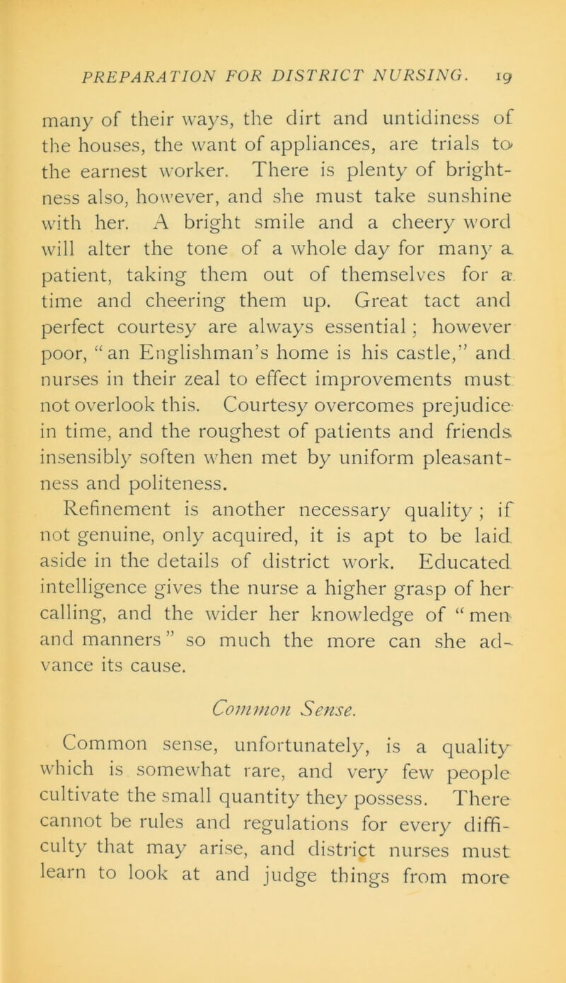 many of their ways, the dirt and untidiness of the houses, the want of appliances, are trials to the earnest worker. There is plenty of bright- ness also, however, and she must take sunshine with her. A bright smile and a cheery word will alter the tone of a whole day for many a patient, taking them out of themselves for a time and cheering them up. Great tact and perfect courtesy are always essential; however poor, “an Englishman’s home is his castle,” and nurses in their zeal to effect improvements must not overlook this. Courtesy overcomes prejudice in time, and the roughest of patients and friends insensibly soften when met by uniform pleasant- ness and politeness. Refinement is another necessary quality ; if not genuine, only acquired, it is apt to be laid aside in the details of district work. Educated intelligence gives the nurse a higher grasp of her calling, and the wider her knowledge of “ men and manners ” so much the more can she ad- vance its cause. Common Sense. Common sense, unfortunately, is a quality which is somewhat rare, and very few people cultivate the small quantity they possess. There cannot be rules and regulations for every diffi- culty that may arise, and district nurses must learn to look at and judge things from more