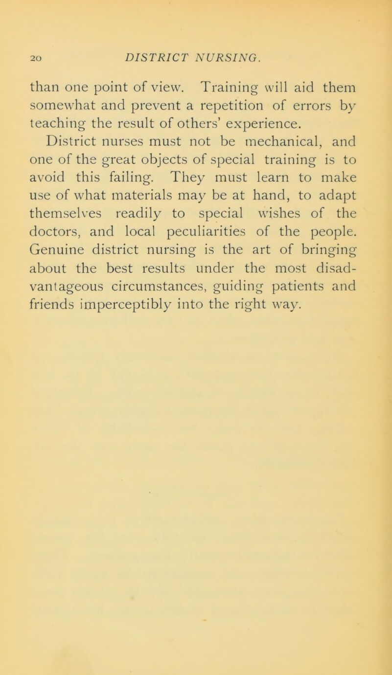 than one point of view. Training will aid them somewhat and prevent a repetition of errors by teaching the result of others’ experience. District nurses must not be mechanical, and one of the great objects of special training is to avoid this failing. They must learn to make use of what materials may be at hand, to adapt themselves readily to special wishes of the doctors, and local peculiarities of the people. Genuine district nursing is the art of bringing about the best results under the most disad- vantageous circumstances, guiding patients and friends imperceptibly into the right way.