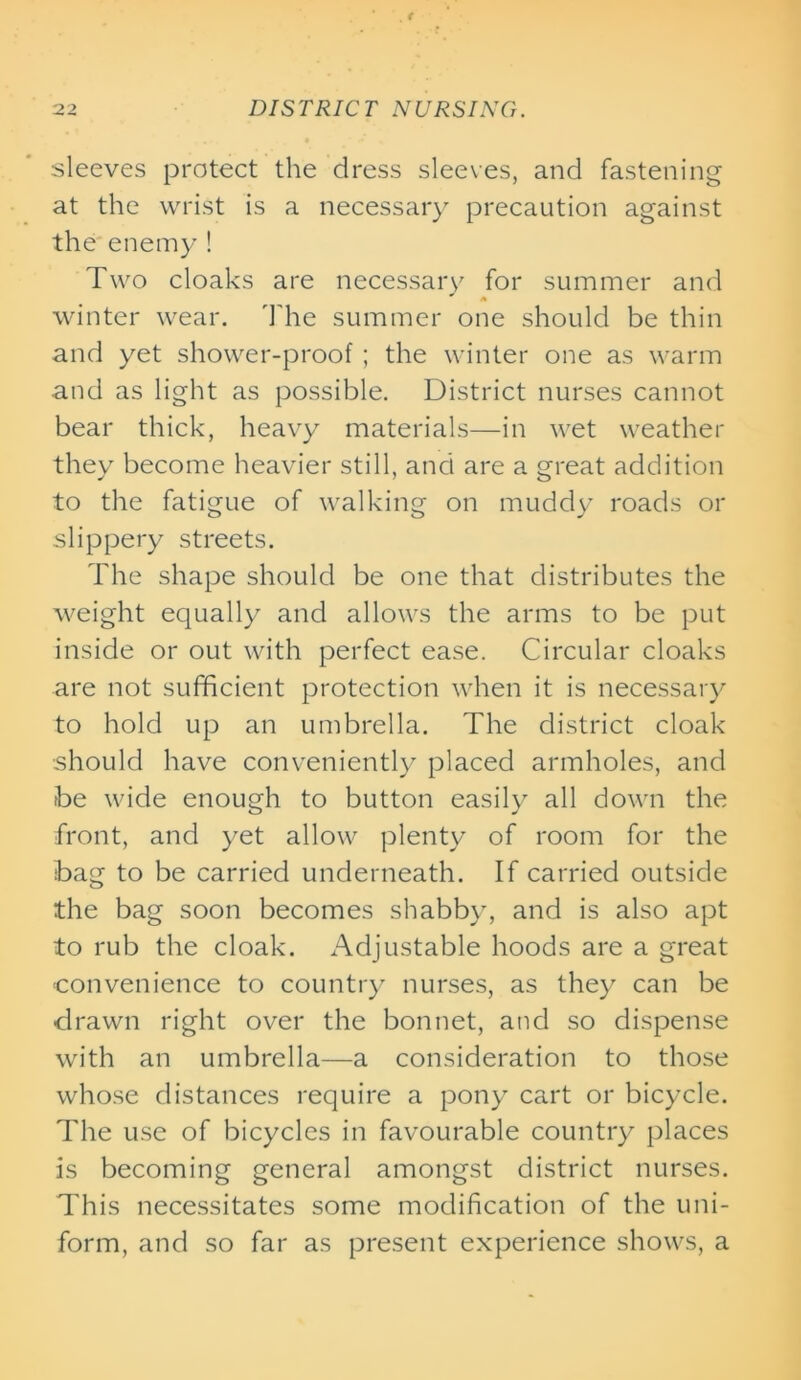 sleeves protect the dress sleeves, and fastening at the wrist is a necessary precaution against the enemy ! Two cloaks are necessary for summer and winter wear. The summer one should be thin and yet shower-proof; the winter one as warm and as light as possible. District nurses cannot bear thick, heavy materials—in wet weather they become heavier still, and are a great addition to the fatigue of walking on muddy roads or slippery streets. The shape should be one that distributes the weight equally and allows the arms to be put inside or out with perfect ease. Circular cloaks are not sufficient protection when it is necessary to hold up an umbrella. The district cloak should have conveniently placed armholes, and be wide enough to button easily all down the front, and yet allow plenty of room for the bag to be carried underneath. If carried outside the bag soon becomes shabby, and is also apt to rub the cloak. Adjustable hoods are a great convenience to country nurses, as they can be drawn right over the bonnet, and so dispense with an umbrella—a consideration to those whose distances require a pony cart or bicycle. The use of bicycles in favourable country places is becoming general amongst district nurses. This necessitates some modification of the uni- form, and so far as present experience shows, a