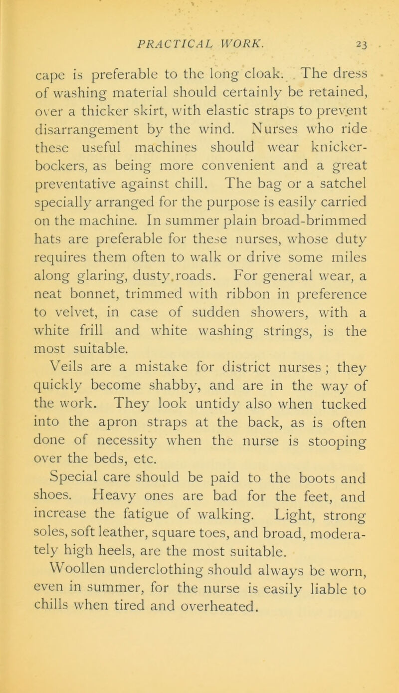 cape is preferable to the long cloak. The dress of washing material should certainly be retained, over a thicker skirt, with elastic straps to prevent disarrangement by the wind. Nurses who ride these useful machines should wear knicker- bockers, as being more convenient and a great preventative against chill. The bag or a satchel specially arranged for the purpose is easily carried on the machine. In summer plain broad-brimmed hats are preferable for these nurses, whose duty requires them often to walk or drive some miles along glaring, dusty.roads. For general wear, a neat bonnet, trimmed with ribbon in preference to velvet, in case of sudden showers, with a white frill and white washing strings, is the most suitable. Veils are a mistake for district nurses ; they quickly become shabby, and are in the way of the work. They look untidy also when tucked into the apron straps at the back, as is often done of necessity when the nurse is stooping over the beds, etc. Special care should be paid to the boots and shoes. Heavy ones are bad for the feet, and increase the fatigue of walking. Light, strong soles, soft leather, square toes, and broad, modera- tely high heels, are the most suitable. Woollen underclothing should always be worn, even in summer, for the nurse is easily liable to chills when tired and overheated.